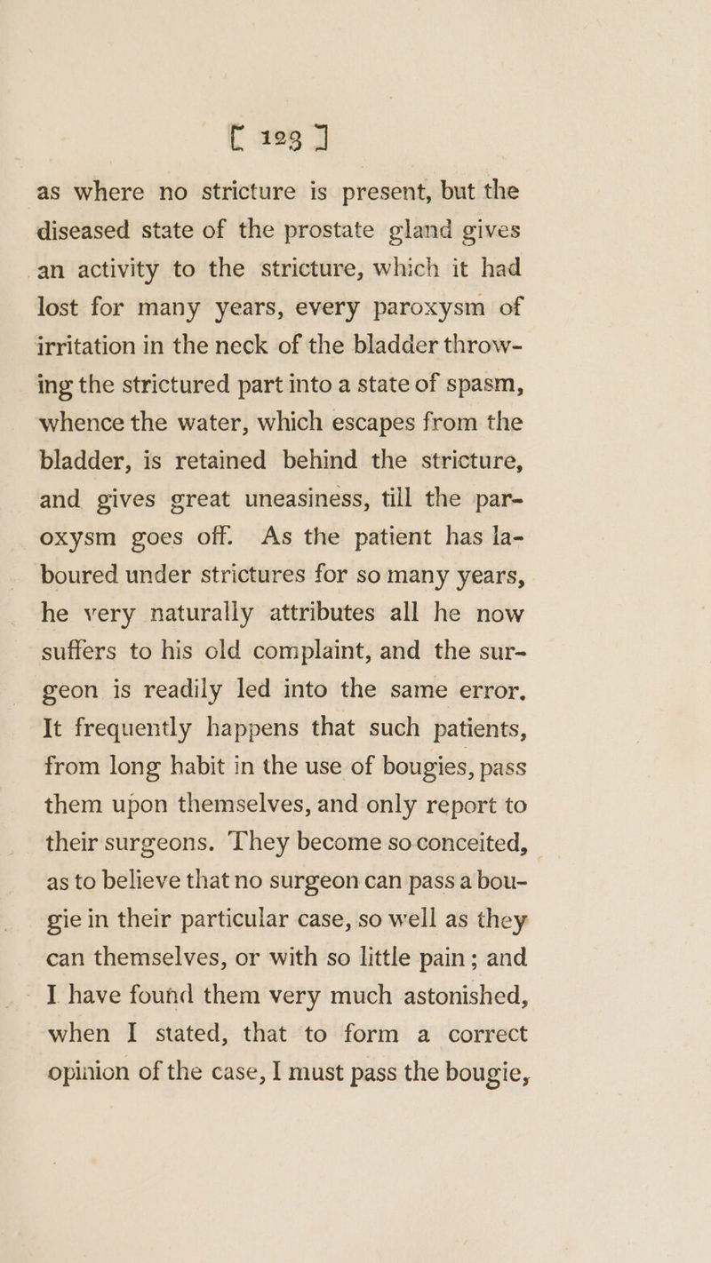 as where no stricture is present, but the diseased state of the prostate gland gives -an activity to the stricture, which it had lost for many years, every paroxysm of irritation in the neck of the bladder throw- ing the strictured part into a state of spasm, whence the water, which escapes from the bladder, is retained behind the stricture, and gives great uneasiness, till the par- oxysm goes off. As the patient has la- boured under strictures for so many years, he very naturally attributes all he now suffers to his old complaint, and the sur- geon is readily led into the same error, It frequently happens that such patients, from long habit in the use of bougies, pass them upon themselves, and only report to their surgeons. They become so conceited, — as to believe that no surgeon can pass a bou- gie in their particular case, so well as they can themselves, or with so little pain; and - T have found them very much astonished, when I stated, that to form a correct opinion of the case, I must pass the bougie,