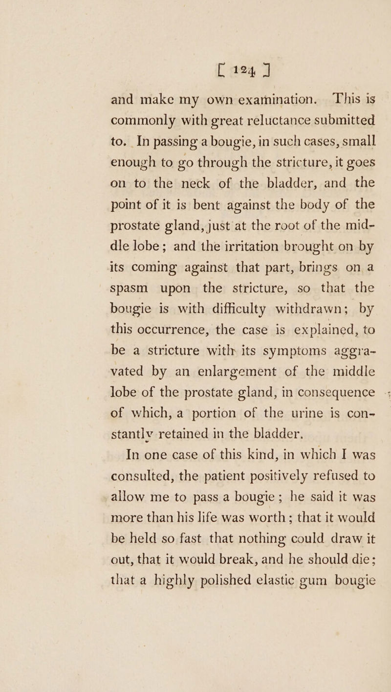 and make my own examination. This is commonly with great reluctance submitted to. In passing a bougie, in such cases, small enough to go through the stricture, it goes on to the neck of the bladder, and the point of it is bent against the body of the prostate gland, just at the root of the mid- dle lobe; and the irritation brought on by its coming against that part, brings on a spasm upon the stricture, so that the bougie is with difficulty withdrawn; by this occurrence, the case is explained, to be a stricture witlr its symptoms aggra- vated by an enlargement of the middle lobe of the prostate gland, in consequence -: of which, a portion of the urine is con- stantlv retained in the bladder. In one case of this kind, in which I was consulted, the patient positively refused to allow me to pass a bougie ; he said it was more than his life was worth; that it would be held so fast that nothing could draw it out, that it would break, and he should die; that a highly polished elastic gum bougie