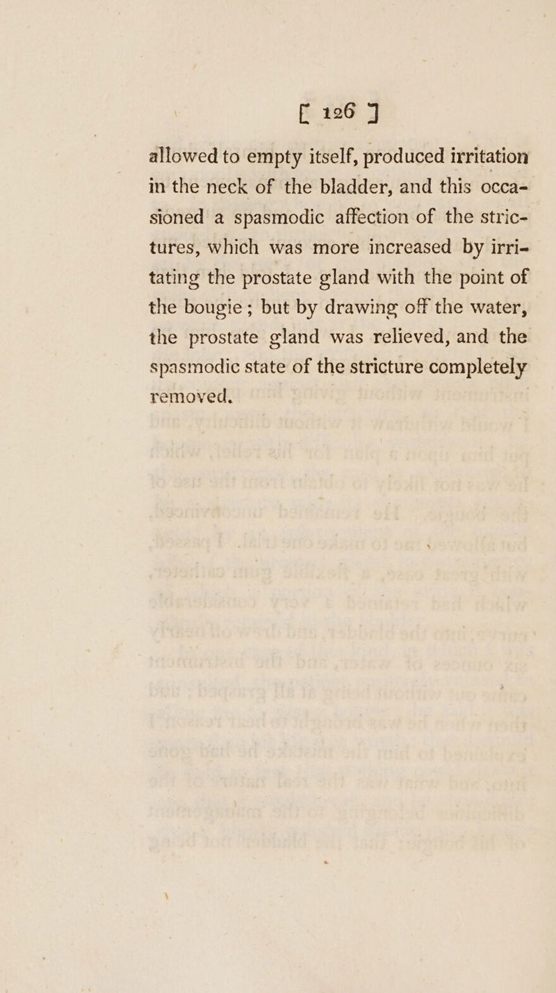 allowed to empty itself, produced irritation in the neck of the bladder, and this occa- sioned a spasmodic affection of the stric- tures, which was more increased by irri- tating the prostate gland with the point of the bougie ; but by drawing off the water, the prostate gland was relieved, and the spasmodic state of the stricture completely removed.