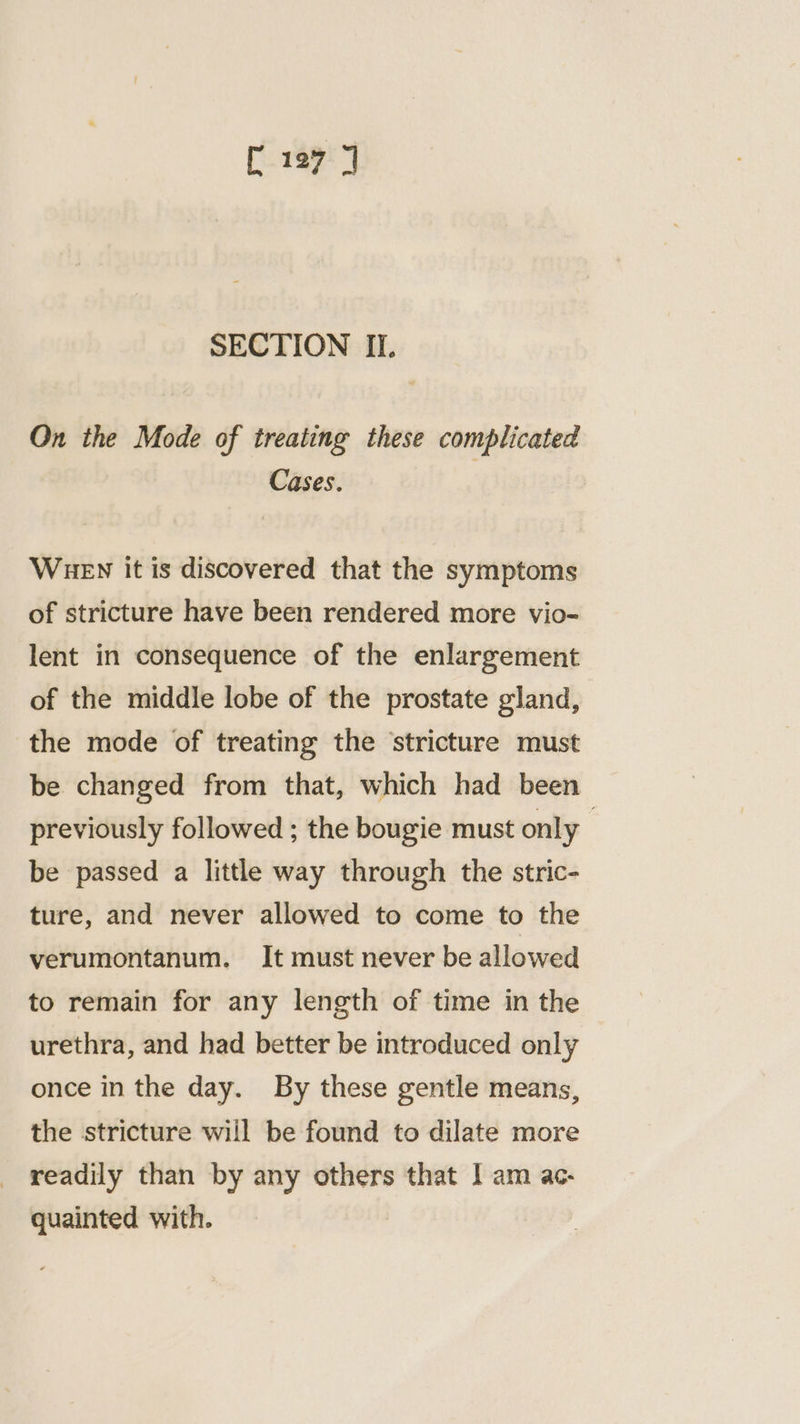 SECTION II. On the Mode of treating these complicated Cases. WHEN it is discovered that the symptoms of stricture have been rendered more vio- lent in consequence of the enlargement of the middle lobe of the prostate gland, the mode of treating the ‘stricture must be changed from that, which had been previously followed ; the bougie must only 7 be passed a little way through the stric- ture, and never allowed to come to the verumontanum. It must never be allowed to remain for any length of time in the urethra, and had better be introduced only once in the day. By these gentle means, the stricture will be found to dilate more readily than by any others that I am ac- quainted with.