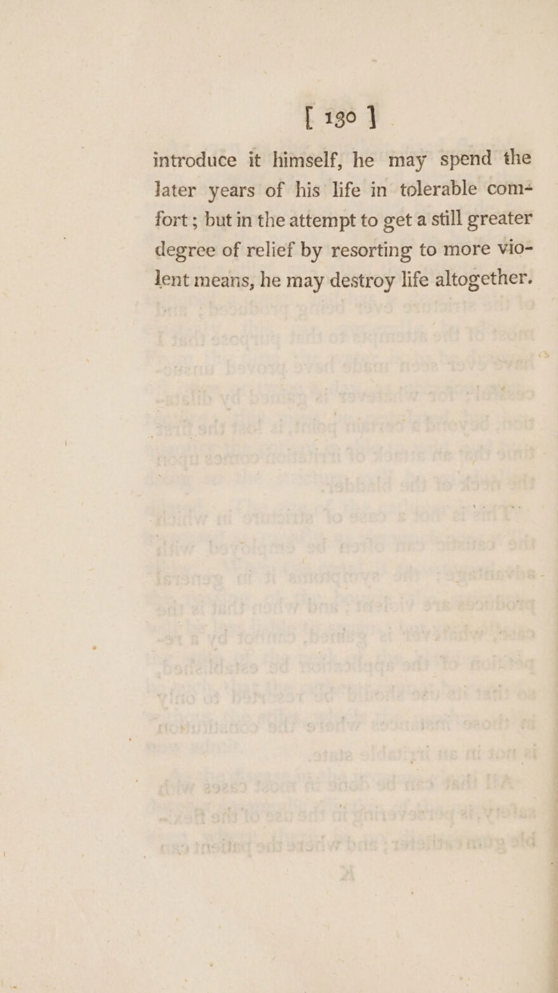 introduce it himself, he may spend the later years of his life in tolerable com- fort ; but in the attempt to get a still greater degree of relief by resorting to more vio- lent means, he may destroy life altogether.