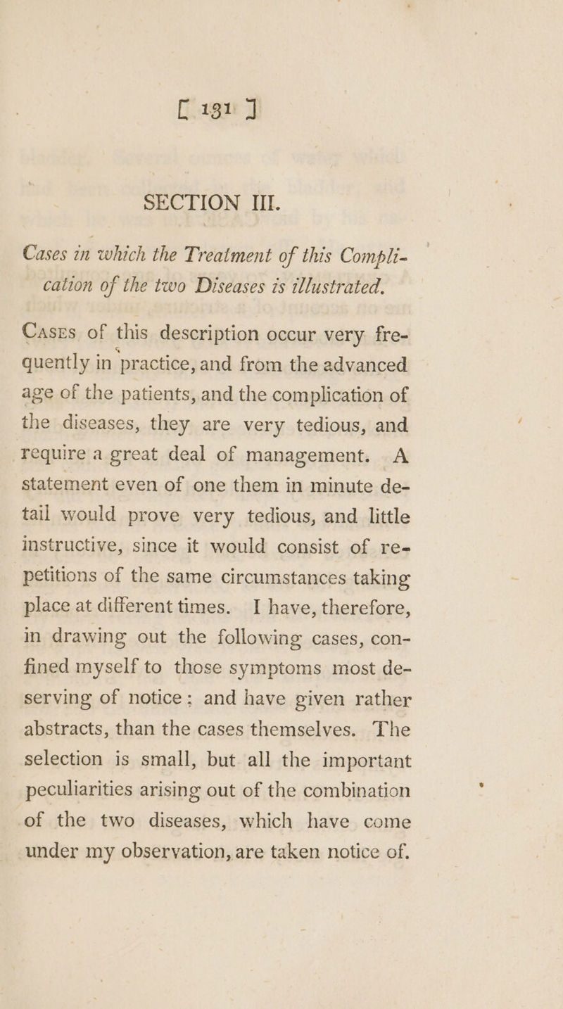 C131 J SECTION III. Cases in which the Treatment of this Compli- cation of the two Diseases is illustrated. Cases of this description occur very fre- quently in ‘practice, and from the advanced age of the patients, and the com plication of the diseases, they are very tedious, and require a great deal of management. A statement even of one them in minute de- tail would prove very tedious, and little instructive, since it would consist of re- petitions of the same circumstances taking place at different times. I have, therefore, in drawing out the following cases, con- fined myself to those symptoms most de- serving of notice; and have given rather abstracts, than the cases themselves. The selection is small, but all the important _ peculiarities arising out of the combination of the two diseases, which have come under my observation, are taken notice of.