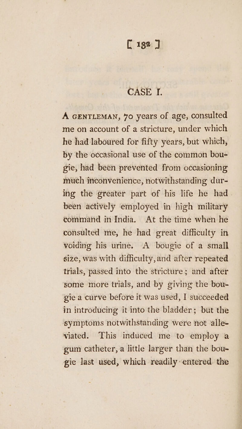 C 182 J CASE I. A GENTLEMAN, 70 years of age, consulted me on account of a stricture, under which he had laboured for fifty years, but which, by the occasional use of the common bou- gie, had been prevented from occasioning much inconvenience, notwithstanding dur- ing the greater part of his life he had_ been actively employed in high military command in India. At the time when he consulted me, he had great difficulty in voiding his urine. A bougie of a small size, was with difficulty, and after repeated trials, passed into the stricture; and after some more trials, and by giving the bou- gie a curve before it was used, I succeeded in introducing it into the bladder; but the symptoms notwithstanding were not alle- viated. This induced me to employ a gum catheter, a little larger than the bou- gie last used, which readily entered the