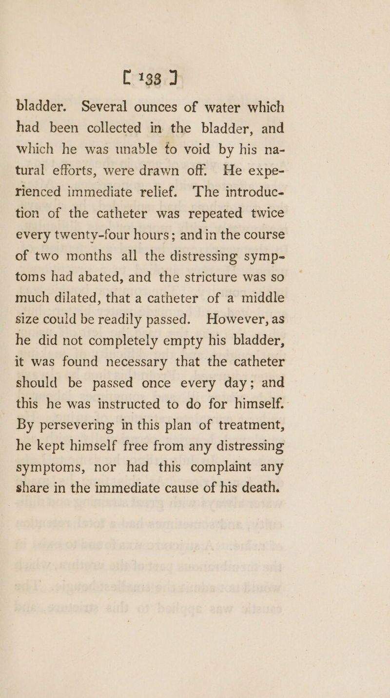 bladder. Several ounces of water which had been collected in the bladder, and which he was unable to void by his na- tural efforts, were drawn off. He expe- rienced immediate relief. The introduc- tion of the catheter was repeated twice every twenty-four hours; and in the course of two months all the distressing symp- toms had abated, and the stricture was so much dilated, that a catheter of a middle size could be readily passed. However, as he did not completely empty his bladder, it was found necessary that the catheter should be passed once every day; and this he was instructed to do for himself. By persevering in this plan of treatment, he kept himself free from any distressing symptoms, nor had this complaint any share in the immediate cause of his death.