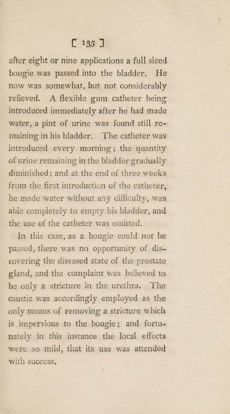 after eight or nine applications a full sized bougie was passed into the bladder. He now was somewhat, but not considerably relieved. A flexible gum catheter being introduced immediately after he had made water, a pint of urine was found still re- maining in his bladder. ‘The catheter was introduced every morning; the quantity of urine remaining in the bladder gradually diminished; and at the end of three weeks from the first introduction of the catheter, he made water without any difficulty, was able completely to empty his bladder, and the use of the catheter was omitted. : In this case, as a bougie could not be passed, there was no opportunity of dis- covering the diseased state of the prostate gland, and the complaint was believed to be only a stricture in the urethra. The caustic was accordingly employed as the only means of removing a stricture which is impervious to the bougie; and fortu- nately in this instance the local. effects were so mild, that its use was attended with success,