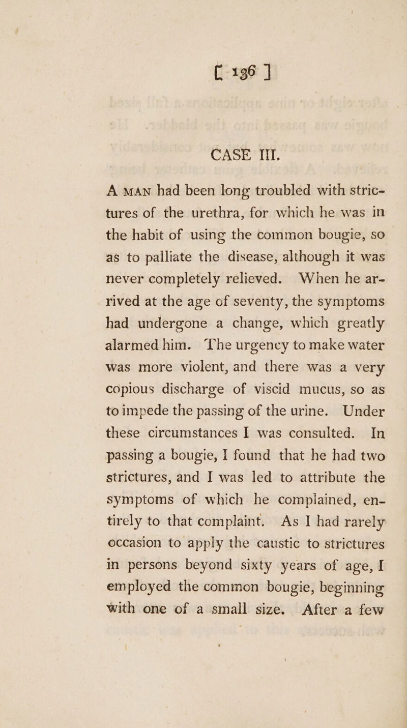 C136 ] CASE II. A man had been long troubled with stric- tures of the urethra, for which he was in the habit of using the common bougie, so as to palliate the disease, although it was never completely relieved. When he ar- rived at the age of seventy, the symptoms had undergone a change, which greatly alarmed him. The urgency to make water was more violent, and there was a very copious discharge of viscid mucus, so as to impede the passing of the urine. Under these circumstances I was consulted. In passing a bougie, I found that he had two strictures, and I was led to attribute the symptoms of which he complained, en- tirely to that complaint. As I had rarely occasion to apply the caustic to strictures in persons beyond sixty years of age, I employed the common bougie, beginning with one of a small size. After a few