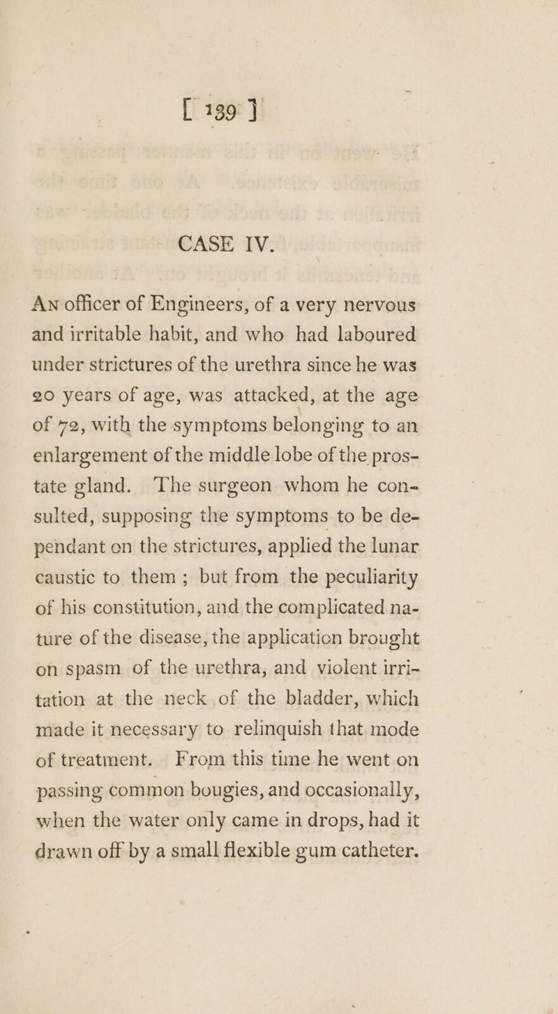 CASE IV. An officer of Engineers, of a very nervous and irritable habit, and who had laboured under strictures of the urethra since he was 20 years of age, was attacked, at the age of 72, with the symptoms belonging to an enlargement of the middle lobe of the pros- tate gland. The surgeon whom he con- sulted, supposing the symptoms to be de- pendant en the strictures, applied the lunar caustic to them; but from the peculiarity of his constitution, and the complicated na- ture of the disease, the application brought on spasm of the urethra, and violent irri- tation at the neck .of the bladder, which made it necessary to relinquish that mode of treatment. From this time he went on passing com mon bougies, and occasionally, when the water only came in drops, had it drawn off by a small flexible gum catheter.