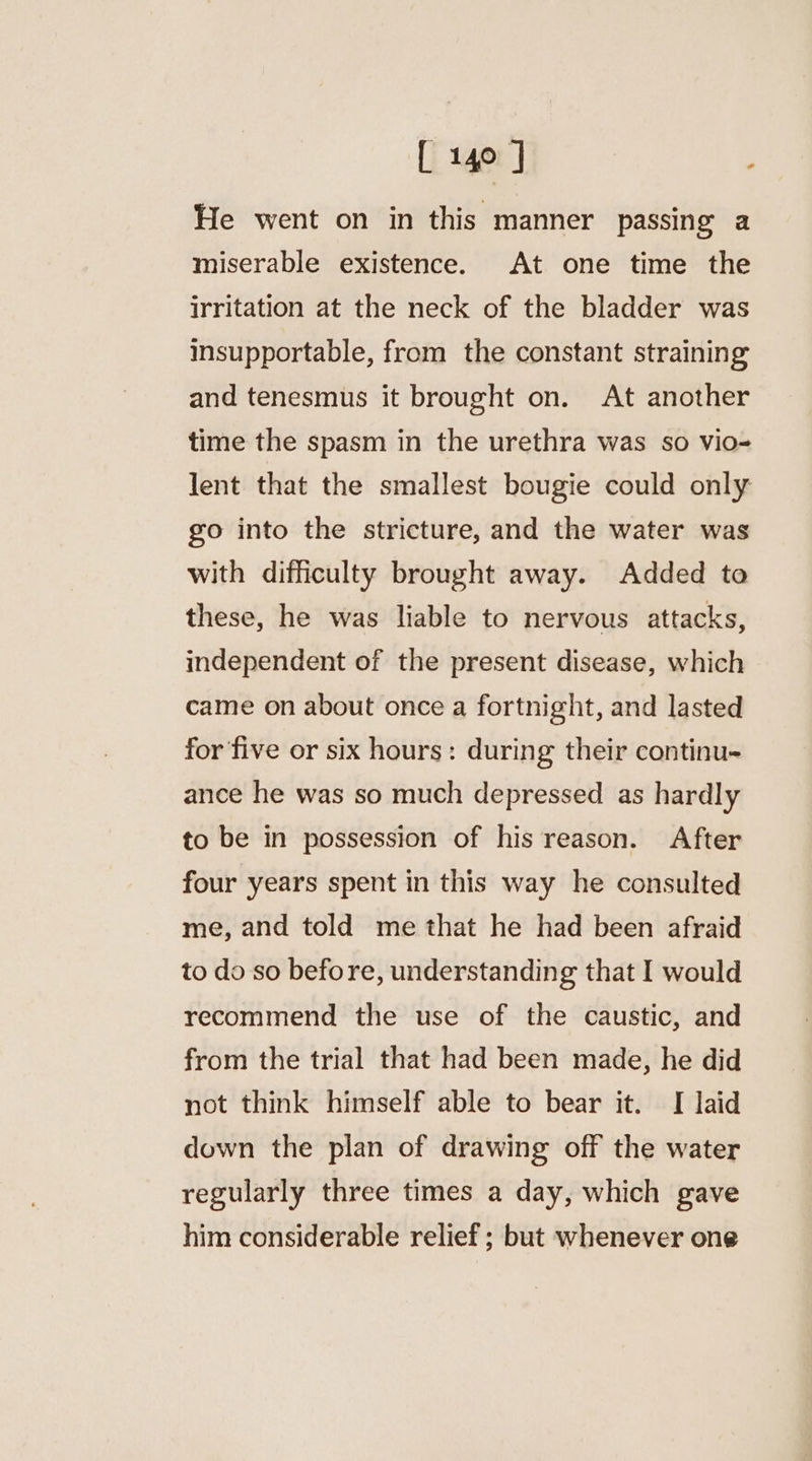 He went on in this manner passing a miserable existence. At one time the irritation at the neck of the bladder was insupportable, from the constant straining and tenesmus it brought on. At another time the spasm in the urethra was so vio- lent that the smallest bougie could only go into the stricture, and the water was with difficulty brought away. Added to these, he was liable to nervous attacks, independent of the present disease, which came on about once a fortnight, and lasted for five or six hours: during their continu- ance he was so much depressed as hardly to be in possession of his reason. After four years spent in this way he consulted me, and told me that he had been afraid to do so before, understanding that I would recommend the use of the caustic, and from the trial that had been made, he did not think himself able to bear it. I laid down the plan of drawing off the water regularly three times a day, which gave him considerable relief; but whenever one