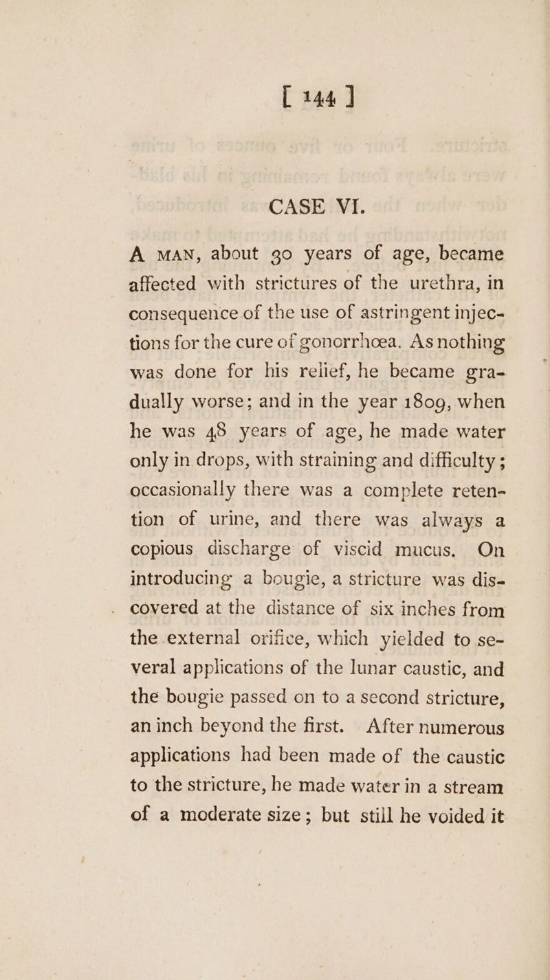 CASE VI. A MAN, about go years of age, became affected with strictures of the urethra, in consequence of the use of astringent injec- tions for the cure of gonorrhoea. As nothing was done for his relief, he became gra- dually worse; and in the year 1809, when he was 48 years of age, he made water only in drops, with straining and difficulty ; occasionally there was a complete reten- tion of urine, and there was always a copious discharge of viscid mucus. On introducing a bougie, a stricture was dis- covered at the distance of six inches from the external orifice, which yielded to se- veral applications of the lunar caustic, and the bougie passed on to a second stricture, an inch beyond the first. After numerous applications had been made of the caustic to the stricture, he made water in a stream of a moderate size; but still he voided it