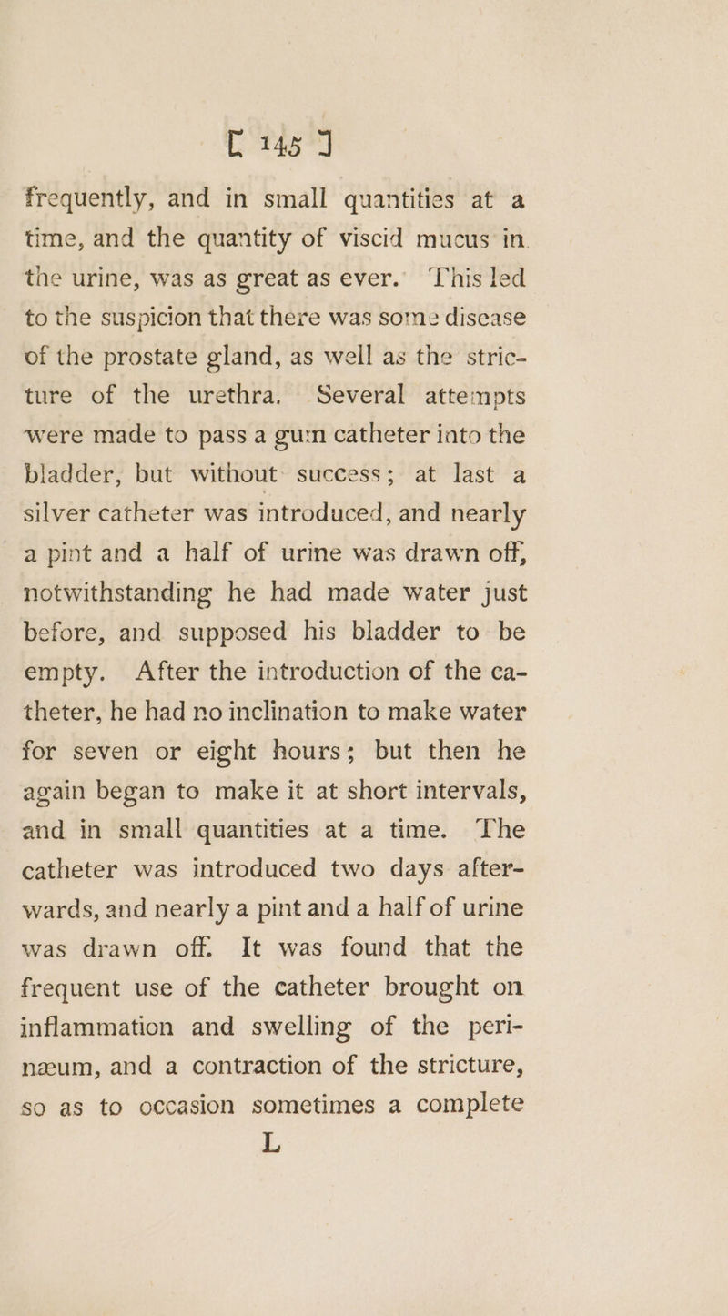ee at frequently, and in small quantities at a time, and the quantity of viscid mucus in. the urine, was as great as ever.” This led to the suspicion that there was some disease of the prostate gland, as well as the stric- ture of the urethra. Several attempts were made to pass a gu:n catheter into the bladder, but without: success; at last a silver catheter was introduced, and nearly a pint and a half of urine was drawn off, notwithstanding he had made water just before, and supposed his bladder to be empty. After the introduction of the ca- theter, he had no inclination to make water for seven or eight hours; but then he again began to make it at short intervals, and in small quantities at a time. ‘The catheter was introduced two days after- wards, and nearly a pint and a half of urine was drawn off. It was found that the frequent use of the catheter brought on inflammation and swelling of the peri- nzum, and a contraction of the stricture, so as to occasion sometimes a complete L