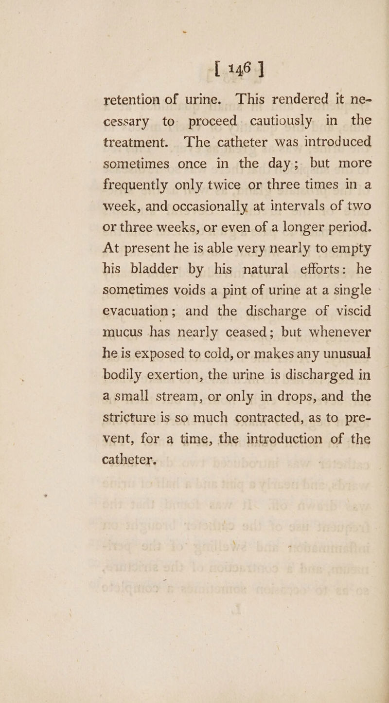 retention of urine. This rendered it ne- cessary to proceed. cautiously in the treatment. The catheter was introduced sometimes once in the day; but more frequently only twice or three times in a week, and occasionally at intervals of two or three weeks, or even of a longer period. At present he is able very nearly to empty his bladder by his natural efforts: he sometimes voids a pint of urine at a single evacuation; and the discharge of viscid mucus has nearly ceased; but whenever he is exposed to cold, or makes any unusual bodily exertion, the urine is discharged in a small stream, or only in drops, and the stricture is so much contracted, as to pre- vent, for a time, the introduction of the catheter.