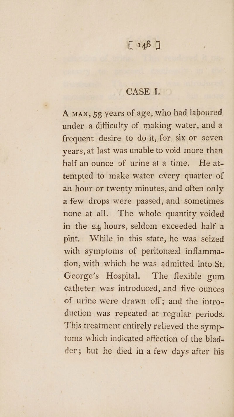 C148 J CASE I. A MAN, 59 years of age, who had laboured under a difficulty of making water, and a frequent desire to do it, for six or seven years, at last was unable to void more than half an ounce of urine ata time. He at- tempted to make water every quarter of an hour or twenty minutes, and often only a few drops were passed, and sometimes none at all. The whole quantity voided in the 24, hours, seldom exceeded half a pint. While in this state, he was seized with symptoms of peritonzeal inflamma- tion, with which he was admitted into St. George’s Hospital. The. flexible gum catheter was introduced, and five ounces of urine were drawn off; and the intro- duction was repeated at regular periods. This treatment entirely relieved the symp- toms which indicated affection of the blad- der; but he died in a few days after his