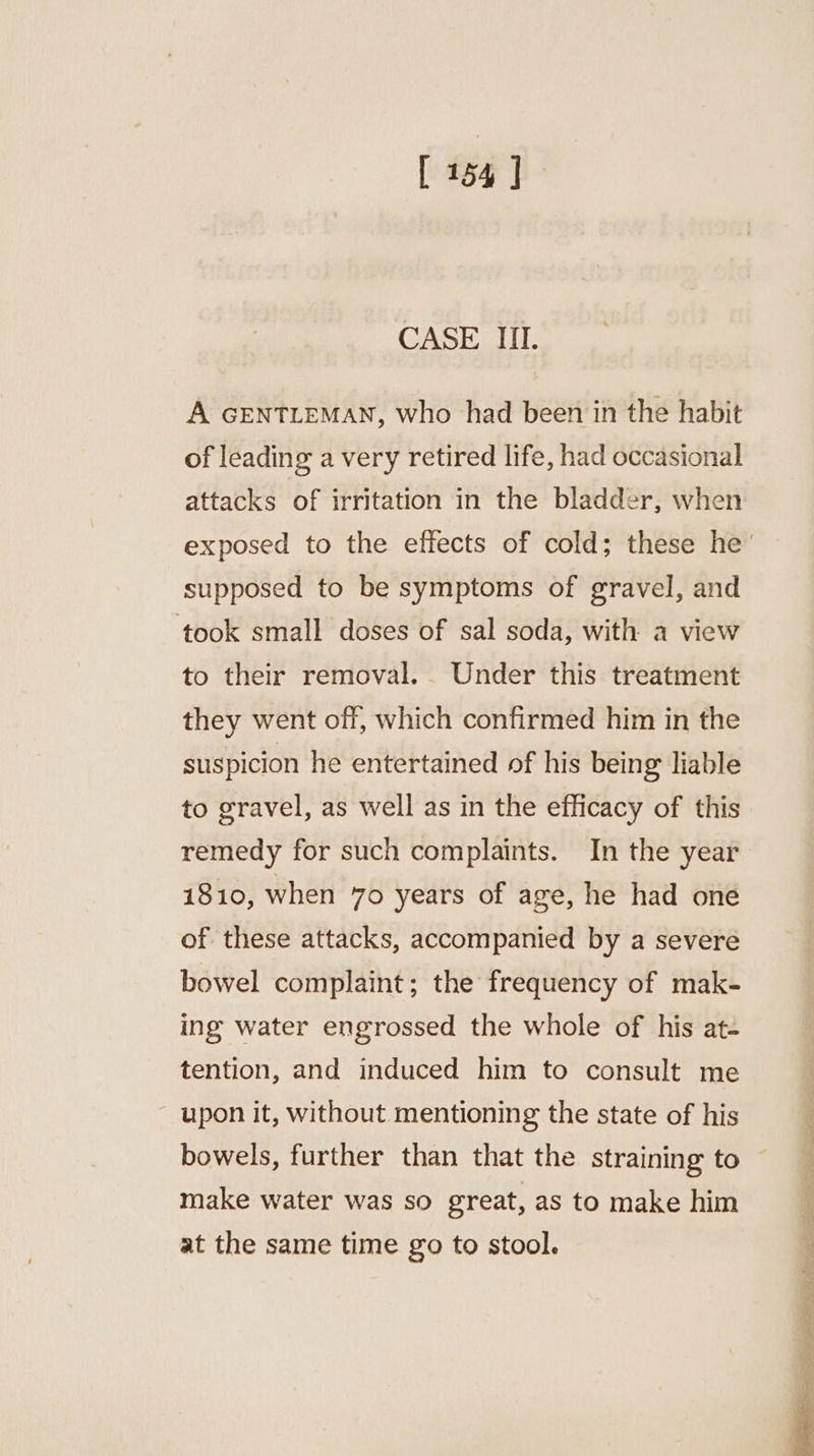CASE III. A GENTLEMAN, who had been in the habit of leading a very retired life, had occasional attacks of irritation in the bladder, when exposed to the effects of cold; these he’ supposed to be symptoms of gravel, and ‘took small doses of sal soda, with a view to their removal. . Under this treatment they went off, which confirmed him in the suspicion he entertained of his being liable to gravel, as well as in the efficacy of this remedy for such complaints. In the year 1810, when 70 years of age, he had oné of these attacks, accompanied by a severe bowel complaint; the frequency of mak- ing water engrossed the whole of his at- tention, and induced him to consult me upon it, without mentioning the state of his bowels, further than that the straining to make water was so great, as to make him at the same time go to stool.