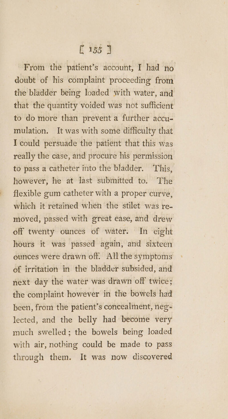 From the patient’s account, I had no doubt of his complaint proceeding from the bladder being loaded with water, and that the quantity voided was not sufficient to do more than prevent a further accu- mulation. It was with some difficulty that I could persuade the patient that this was really the case, and procure his permission to pass a catheter into the bladder. This, however, he at last submitted to. The flexible gum catheter with a proper curve, which it retained when the stilet was re- moved, passed with great ease, and drew off twenty ounces of water. In eight hours it was passed again, and sixteen ounces were drawn off. All the symptoms of irritation in the bladder subsided, and next day the water was drawn off twice; the complaint however in the bowels had been, from the patient’s concealment, neg- lected, and the belly had become very much swelled; the bowels being loaded with air, nothing could be made to pass through them. It was now discovered