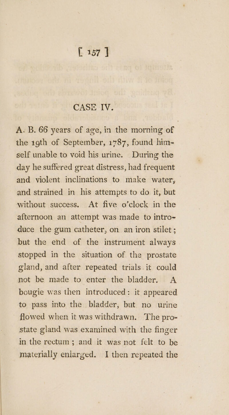 CASE IV. A. B. 66 years of age, in the morning of the 19th of September, 1787, found him- self unable to void his urine. During the day he suffered great distress, had frequent and violent inclinations to make water, and strained in his attempts to do it, but Without success. At five o’clock in the afternoon an attempt was made to intro- duce the gum catheter, on an iron stilet; but the end of the instrument always. stopped in the. situation of the prostate gland, and after repeated trials it could not be made to enter the bladder. A bougie was then introduced: it appeared to pass into the bladder, but no urine flowed when it was withdrawn. The pro- state gland was examined with the finger in the rectum; and it was not felt to be materially enlarged. I then repeated the