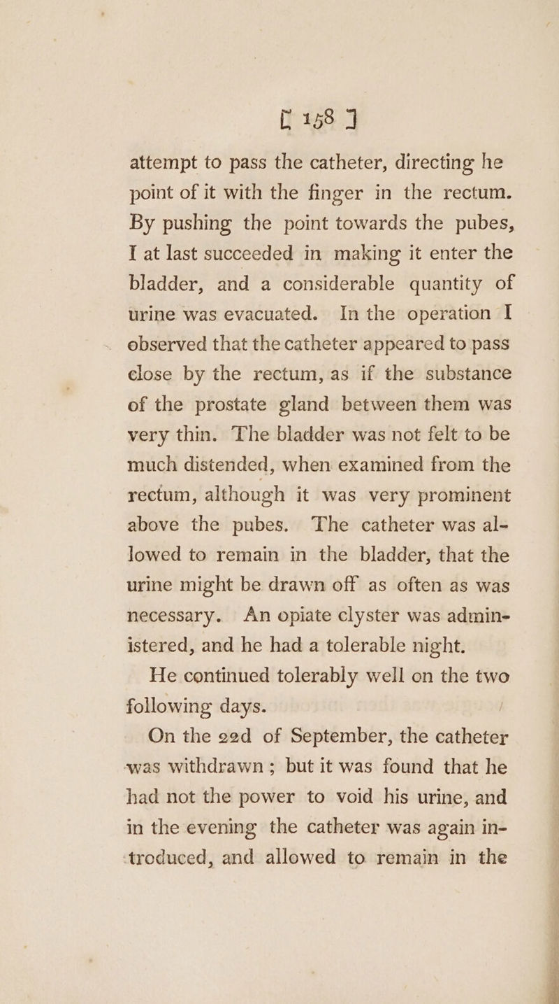 attempt to pass the catheter, directing he point of it with the finger in the rectum. By pushing the point towards the pubes, I at last succeeded in making it enter the bladder, and a considerable quantity of urine was evacuated. Inthe operation I observed that the catheter appeared to pass close by the rectum, as if the substance of the prostate gland between them was very thin. The bladder was not felt to be much distended, when examined from the rectum, although it was very prominent above the pubes. The catheter was al- lowed to remain in the bladder, that the urine might be drawn off as often as was necessary. An opiate clyster was admin- istered, and he had a tolerable night. He continued tolerably well on the two following days. | On the e2d of September, the mae was withdrawn ; but it was found that he had not the power to void his urine, and in the evening the catheter was again in- troduced, and allowed to remain in the