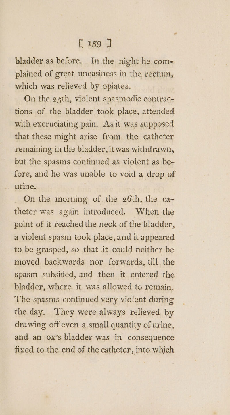 bladder as before. In the night he com- plained of great uneasiness in the rectum, which was relieved by opiates. | On the 25th, violent spasmodic contrac- tions of the bladder took place, attended with excruciating pain. Asit was supposed that these might arise from the catheter remaining in the bladder, it was withdrawn, but the spasms continued as violent as be- fore, and he was unable to void a drop of urine. | On the morning of the 26th, the ca- theter was again introduced. When the point of it reached the neck of the bladder, a violent spasm took place, and it appeared to be grasped, so that it could neither be moved backwards nor forwards, till the spasm subsided, and then it entered the bladder, where it was allowed to remain. The spasms continued very violent during the day. They were always relieved by drawing off even a small quantity of urine, and an ox’s bladder was in consequence fixed to the end of the catheter, into which