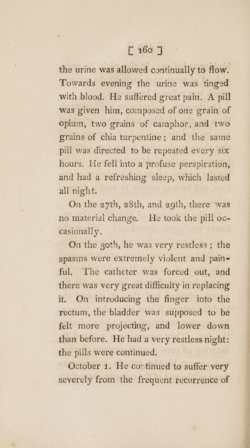 the urine was allowed continually to flow. Towards evening the urine was tinged with blood. He suffered great pain. A pill was given him, composed of one grain of Opium, two grains of camphor, and two grains of chia turpentine; and the same pill was directed to be repeated every six hours. He fell into a profuse perspiration, and had a refreshing sleep, which lasted all night. On the e7th, 28th, and egth, there was no material change. He took the pill oc- casionally. On the goth, he was very restless; the spasins were extremely violent and pains ful. The catheter was forced out, and there was very great difficulty in replacing it. On introducing the finger into the rectum, the bladder was supposed to be felt more projecting, and lower down than before. He had a very restless night: the pills were continued. October 1. He continued to suffer very severely from the frequent recurrence of