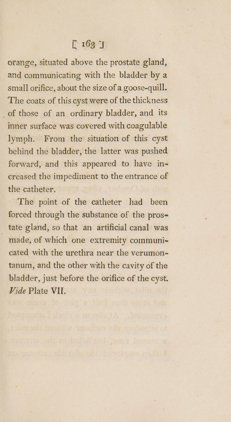 orange, situated above the prostate gland, and communicating with the bladder by a small orifice, about the size of a goose-quill. The coats of this cyst were of the thickness _of those of an ordinary bladder, and its inner surface was covered with coagulable lymph. From the situation of this cyst behind the bladder, the latter was pushed. forward, and this appeared to have in- creased the impediment to the entrance of the catheter. The point of the catheter had been forced through the substance of the pros tate gland, so that an artificial canal was - made, of which one extremity communi- cated with the urethra near the verumon- tanum, and the other with the cavity of the bladder, just before the orifice of the cyst. Vide Plate VII.
