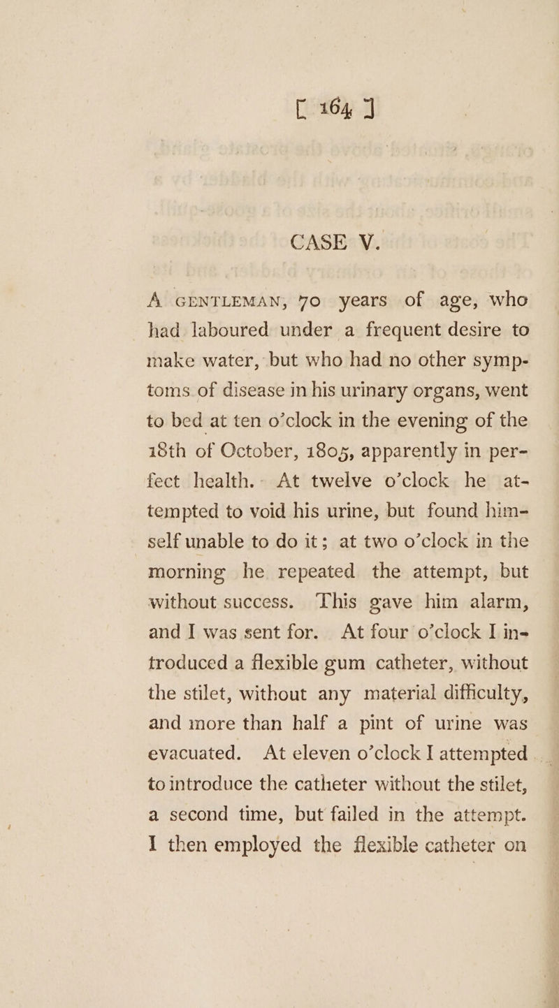 CASE V. A GENTLEMAN, 70 years of age, who had laboured under a frequent desire to make water, but who had no other symp- toms of disease in his urinary organs, went to bed at ten o’clock in the evening of the i8th of October, 1805, apparently in per- fect health.- At twelve o’clock he at- tempted to void his urine, but found him- self unable to do it; at two o’clock in the morning he repeated the attempt, but without success. This gave him alarm, and I was sent for. At four o’clock I in- troduced a flexible gum catheter, without the stilet, without any material difficulty, and more than half a pint of urine was evacuated. At eleven o’clock I attempted _ | to introduce the catheter without the stilet, a second time, but failed in the attempt. I then employed the flexible catheter on