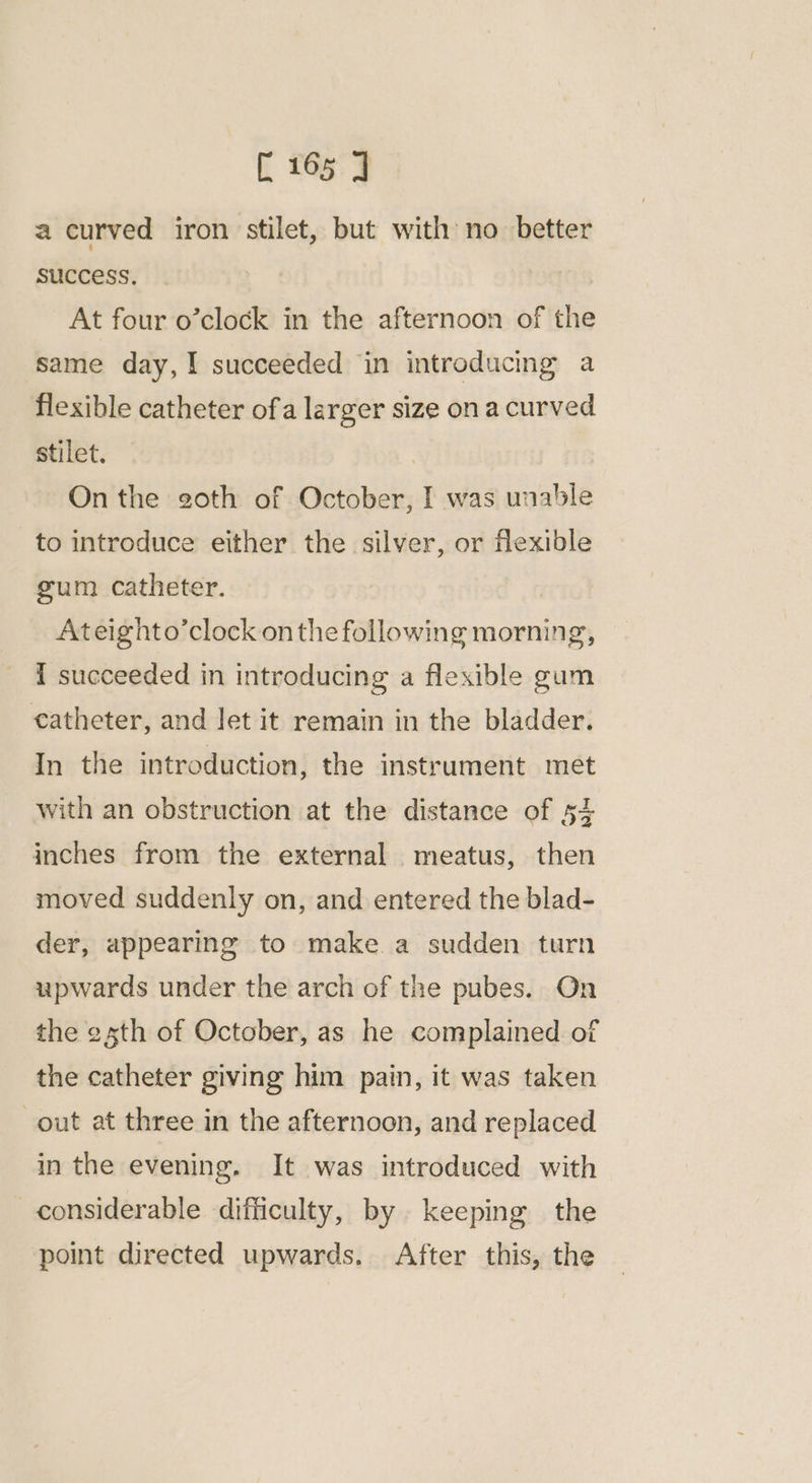 [165 J a curved iron stilet, but with no better success. At four o’clock in the afternoon of the same day,! succeeded in introducing a flexible catheter ofa larger size ona curved stilet. | On the goth of October, I was unable to introduce either the silver, or flexible gum catheter. | Ateighto’clock on the following morning, I succeeded in introducing a flexible gum catheter, and let it remain in the bladder. In the introduction, the instrument met with an obstruction at the distance of 54 inches from the external meatus, then moved suddenly on, and entered the blad- der, appearing to make a sudden turn upwards under the arch of the pubes. On the esth of October, as he complained of the catheter giving him pain, it was taken out at three in the afternoon, and replaced in the evening. It was introduced with considerable difficulty, by keeping the point directed upwards. After this, the