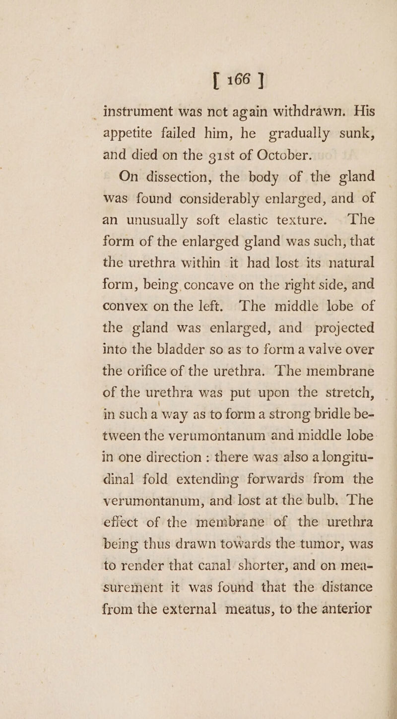 _ instrument was not again withdrawn. His appetite failed him, he gradually sunk, and died on the g1st of October. On dissection, the body of the gland was found considerably enlarged, and of an unusually soft elastic texture. The form of the enlarged gland was such, that the urethra within it had lost its natural form, being, concave on the right side, and convex on the left. The middle lobe of the gland was enlarged, and projected into the bladder so as to form a valve over the orifice of the urethra. The membrane of the urethra was put upon the stretch, in sucha way as to form a strong bridle be- tween the verumontanum and middle lobe. in one direction : there was also a longitu- dinal fold extending forwards from the verumontanum, and lost at the bulb. The effect of the membrane of the urethra being thus drawn towards the tumor, was to render that canal shorter, and on mea- surement it was found that the distance from the external meatus, to the anterior