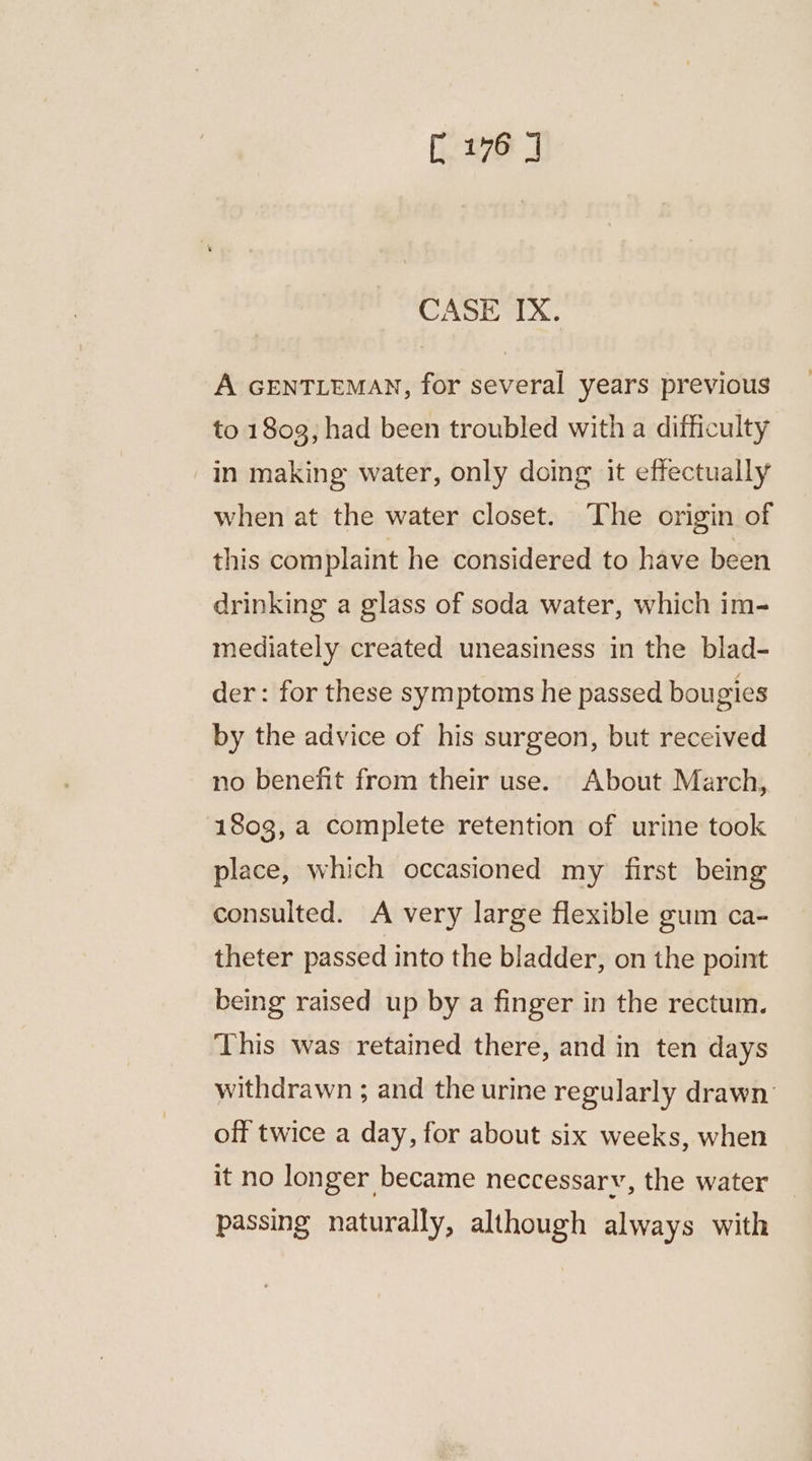 CASE IX. A GENTLEMAN, for several years previous to 1803, had been troubled with a difficulty -in making water, only doing it effectually when at the water closet. The origin of this complaint he considered to have been drinking a glass of soda water, which im- mediately created uneasiness in the blad- der : for these symptoms he passed bougies by the advice of his surgeon, but received no benefit from their use. About March, 1803, a complete retention of urine took place, which occasioned my first being consulted. A very large flexible gum ca- theter passed into the bladder, on the point being raised up by a finger in the rectum. This was retained there, and in ten days withdrawn ; and the urine regularly drawn off twice a day, for about six weeks, when it no longer became neccessary, the water passing naturally, although always with