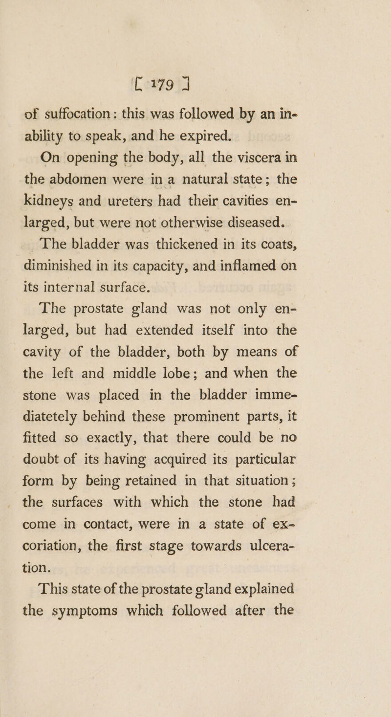 of suffocation: this was followed by an in- ability to speak, and he expired. On opening the body, all the viscera in the abdomen were in a natural state; the kidneys and ureters had their cavities en- larged, but were not otherwise diseased. The bladder was thickened in its coats, diminished in its capacity, and inflamed on its internal surface. The prostate gland was not only en- larged, but had extended itself into the cavity of the bladder, both by means of the left and middle lobe; and when the stone was placed in the bladder imme- diatetely behind these prominent parts, it fitted so exactly, that there could be no doubt of its having acquired its particular form by being retained in that situation ; the surfaces with which the stone had come in contact, were in a state of ex- coriation, the first stage towards ulcera- tion. | This state of the prostate gland explained the symptoms which followed after the