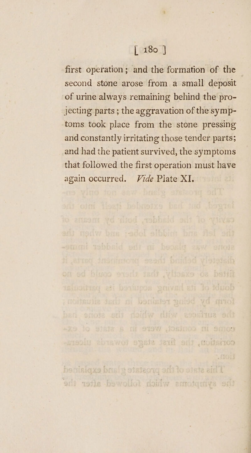 first operation; and the formation of the second stone arose from a small deposit of urine always remaining behind the pro- jecting parts ; the aggravation of the symp- toms took place from the stone pressing and constantly irritating those tender parts; and had the patient survived, the symptoms that followed the first operation must have again occurred. Vide Piate XI.
