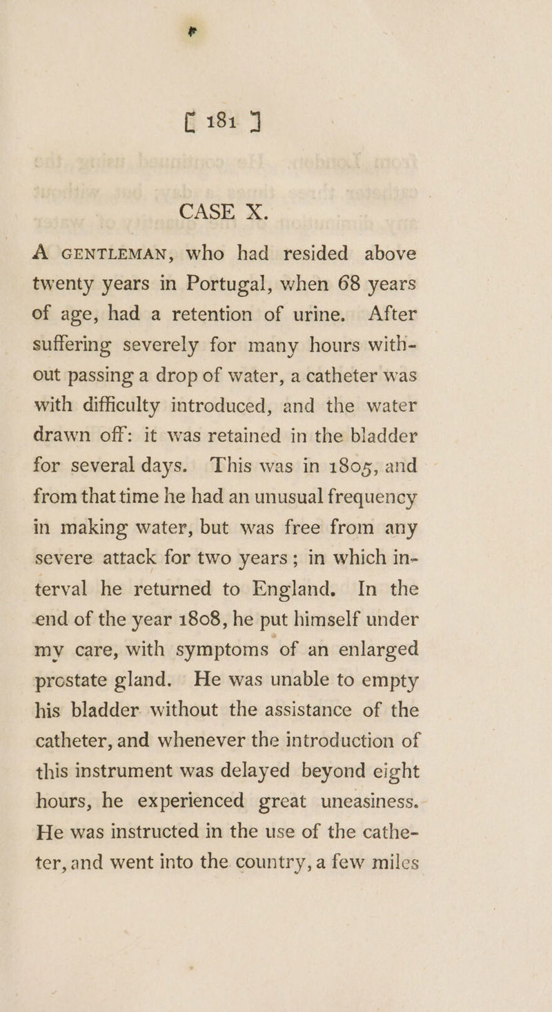 CASE, X. A GENTLEMAN, who had resided above twenty years in Portugal, when 68 years of age, had a retention of urine. After suffering severely for many hours with- out passing a drop of water, a catheter was with difficulty introduced, and the water drawn off: it was retained in the bladder for several days. This was in 1805, and from that time he had an unusual frequency in making water, but was free from any severe attack for two years; in which in- terval he returned to England. In the end of the year 1808, he put himself under mv care, with symptoms of an enlarged prostate gland. He was unable to empty his bladder. without the assistance of the catheter, and whenever the introduction of this instrument was delayed beyond eight hours, he experienced great uneasiness. He was instructed in the use of the cathe- ter,and went into the country, a few miles