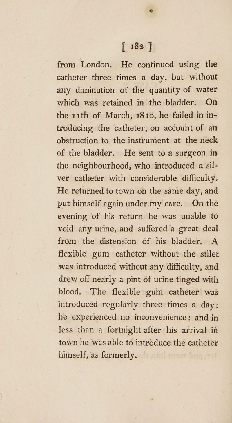 from London. He continued using the catheter three times a day, but without any diminution of the quantity of water which was retained in the bladder. On the 11th of March, 1810, he failed in in- troducing the catheter, on account of an obstruction to the instrument at the neck of the bladder. He sent to a surgeon in the neighbourhood, who introduced a sil- ver catheter with considerable difficulty. He returned to town on the same day, and put himself again under my care. On the evening of his return he was unable to void any urine, and suffered a great deal from the distension of his bladder. A flexible gum catheter without the stilet was introduced without any difficulty, and drew off nearly a pint of urine tinged with blood. The flexible gum catheter was introduced regularly three times a day: he experienced no inconvenience; and in less than a fortnight after his arrival in town he was able to introduce the ence himself, as formerly.