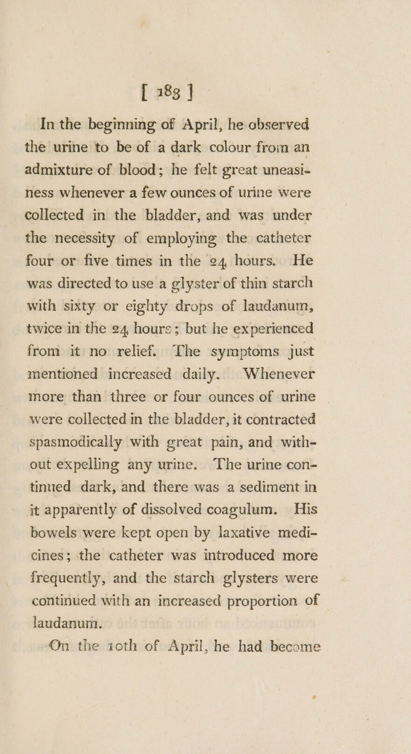 In the beginning of April, he observed the urine to be of a dark colour from an admixture of blood; he felt great uneasi- ness whenever a few ounces of urine were collected in the bladder, and was under the necessity of employing the catheter four or five times in the 24, hours. He was directed to use a glyster of thin starch with sixty or eighty drops of laudanum, twice in the 24, hours; but he experienced from it no relief. The symptoms just mentioned increased daily. Whenever more than three or four ounces of urine were collected in the bladder, it contracted spasmodically with great pain, and with- out expelling any urine. The urine con- tinued dark, and there was a sediment in jit apparently of dissolved coagulum. His bowels were kept open by laxative medi- cines; the catheter was introduced more frequently, and the starch glysters were continued with an increased proportion of laudanum. | On the ioth of April, he had become