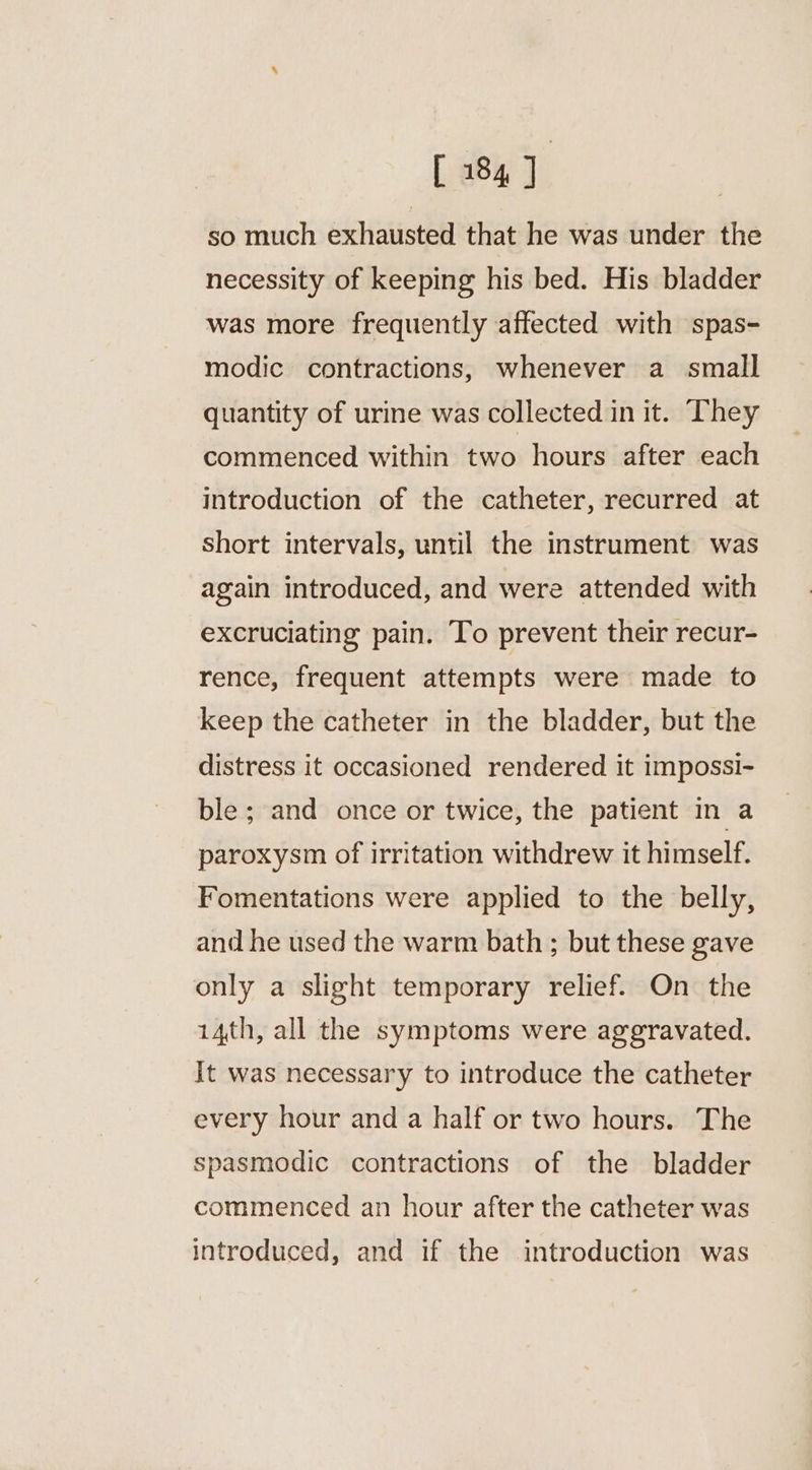 [ 184] so much exhausted that he was under the necessity of keeping his bed. His bladder was more frequently affected with spas- modic contractions, whenever a small quantity of urine was collected in it. They commenced within two hours after each introduction of the catheter, recurred at short intervals, until the instrument was again introduced, and were attended with excruciating pain. To prevent their recur- rence, frequent attempts were made to keep the catheter in the bladder, but the distress it occasioned rendered it impossi- ble ; and once or twice, the patient in a paroxysm of irritation withdrew it himself. Fomentations were applied to the belly, and he used the warm bath ; but these gave only a slight temporary relief. On the 14th, all the symptoms were aggravated. It was necessary to introduce the catheter every hour and a half or two hours. The spasmodic contractions of the bladder commenced an hour after the catheter was introduced, and if the introduction was