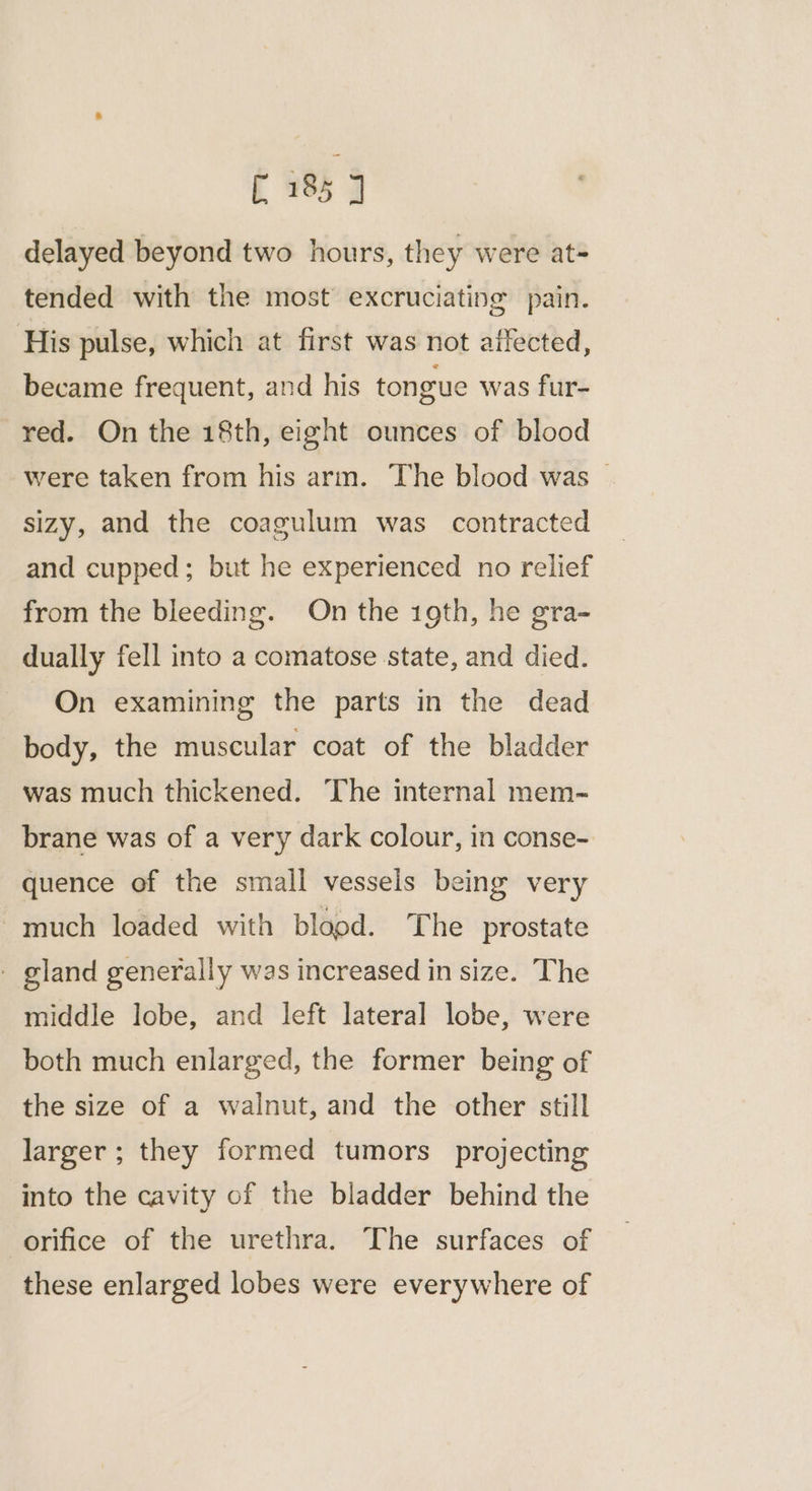 delayed beyond two hours, they were at- tended with the most excruciating pain. His pulse, which at first was not affected, became frequent, and his tongue was fur- red. On the 18th, eight ounces of blood were taken from his arm. The blood was | sizy, and the coagulum was contracted and cupped; but he experienced no relief from the bleeding. On the 19th, he gra- dually fell into a comatose state, and died. On examining the parts in the dead body, the muscular coat of the bladder was much thickened. The internal mem~ brane was of a very dark colour, in conse- quence of the small vessels being very much loaded with blopd. The prostate - gland generally was increased in size. The middle lobe, and left lateral lobe, were both much enlarged, the former being of the size of a walnut, and the other still larger ; they formed tumors projecting into the cavity of the bladder behind the orifice of the urethra. The surfaces of these enlarged lobes were everywhere of
