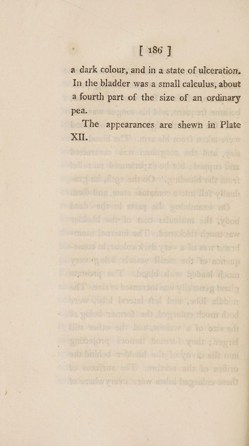 a dark colour, and in a state of ulceration, In the bladder was a small calculus, about a fourth part of the size of an ordinary pea. | | The appearances are shewn in Plate XI.