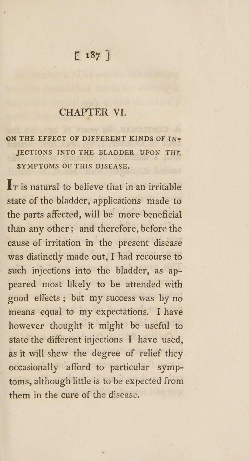 CHAPTER VI. ON THE EFFECT OF DIFFERENT KINDS OF IN= JECTIONS INTO THE BLADDER UPON THE SYMPTOMS OF THIS DISEASE. I+ is natural to believe that in an irritable state of the bladder, applications made to the parts affected, will be more beneficial than any other; and therefore, before the cause of irritation in the present disease was distinctly made out, I had recourse to such injections into the bladder, as ap- peared most likely to be attended with good effects; but my success was by no means equal to my expectations. I have however thought it might be useful to state the different injections I have used, as it will shew the degree of relief they occasionally afford to particular symp- toms, although little is to be expected from them in the cure of the disease.