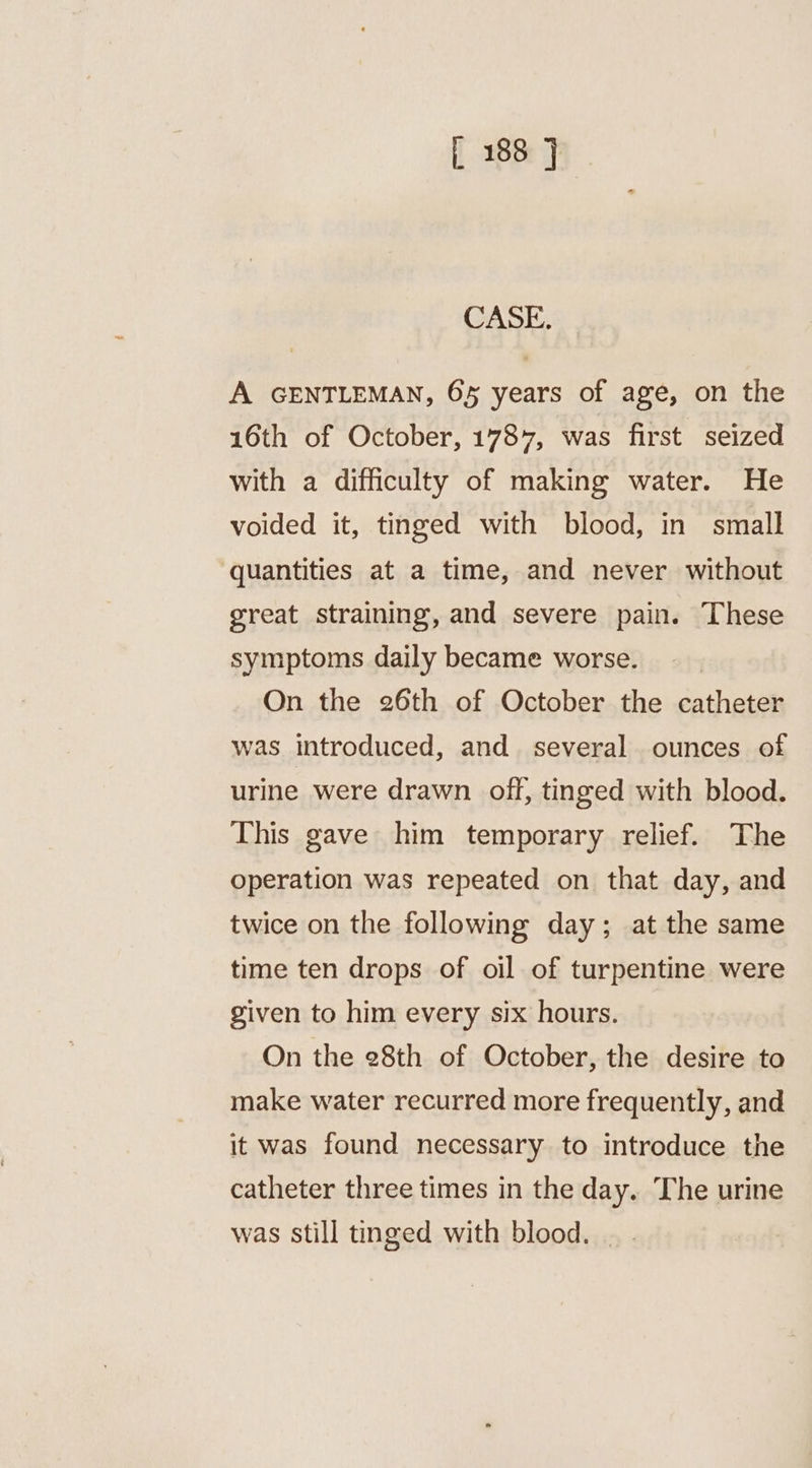 CASE. A GENTLEMAN, 65 years of age, on the 16th of October, 1787, was first seized with a difficulty of making water. He voided it, tinged with blood, in small ‘quantities at a time, and never without great straining, and severe pain. These symptoms daily became worse. On the 26th of October the catheter was introduced, and several ounces of urine were drawn off, tinged with blood. This gave him temporary relief. The operation was repeated on that day, and twice on the following day; at the same time ten drops of oil of turpentine were given to him every six hours. On the 28th of October, the desire to make water recurred more frequently, and it was found necessary to introduce the catheter three times in the day. The urine was still tinged with blood. |.