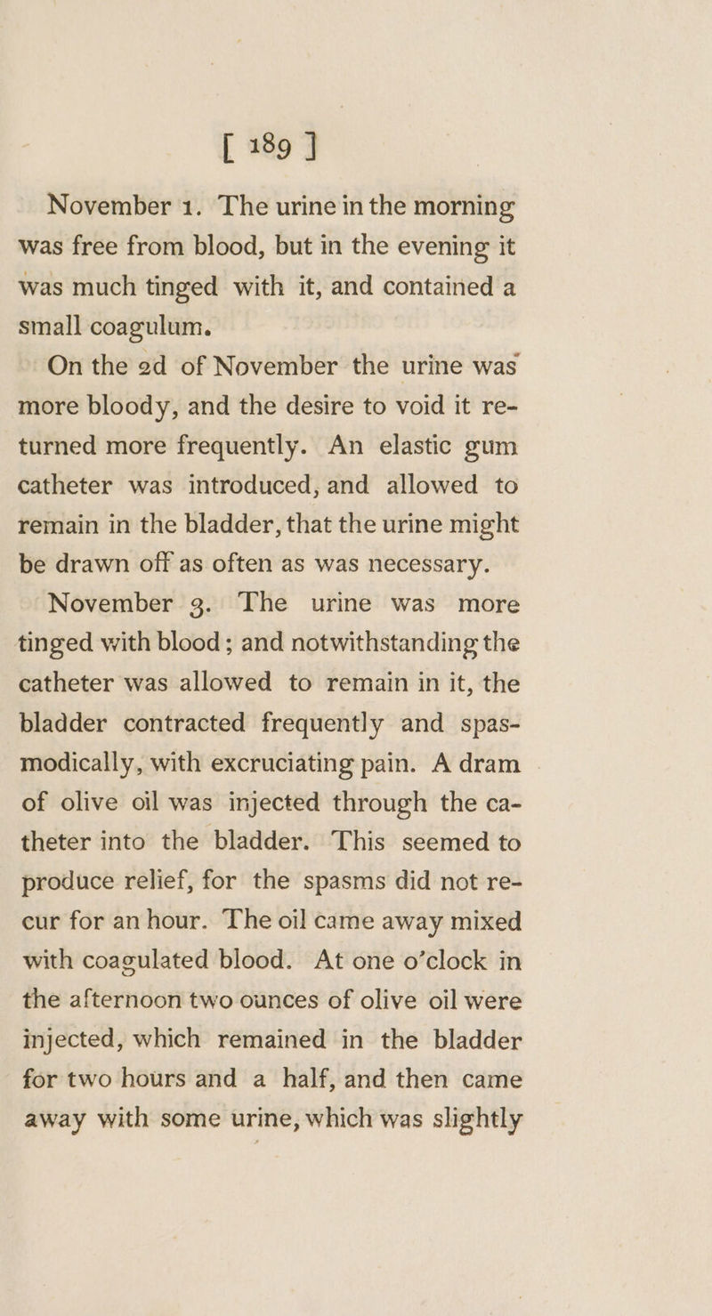November 1. The urine in the morning was free from blood, but in the evening it was much tinged with it, and contained a small coagulum. On the 2d of November the urine was more bloody, and the desire to void it re- turned more frequently. An elastic gum catheter was introduced, and allowed to remain in the bladder, that the urine might be drawn off as often as was necessary. November 3. The urine was more tinged with blood ; and notwithstanding the catheter was allowed to remain in it, the bladder contracted frequently and _ spas- modically, with excruciating pain. A dram | of olive oil was injected through the ca- theter into the bladder. This seemed to produce relief, for the spasms did not re- cur for an hour. The oil came away mixed with coagulated blood. At one o’clock in the afternoon two ounces of olive oil were injected, which remained in the bladder for two hours and a half, and then came away with some urine, which was slightly