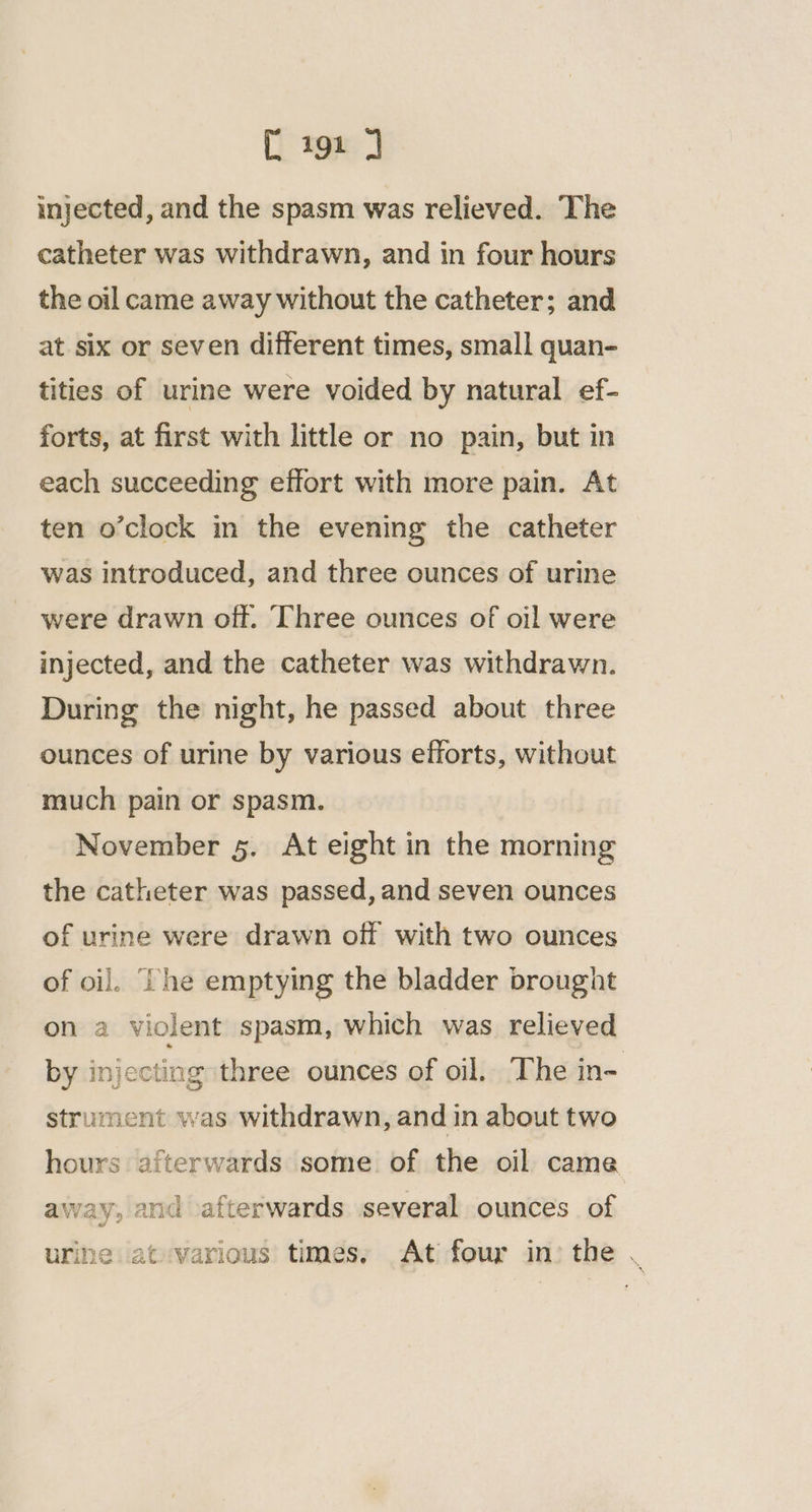 injected, and the spasm was relieved. The catheter was withdrawn, and in four hours the oil came away without the catheter; and at six or seven different times, small quan- tities of urine were voided by natural ef- forts, at first with little or no pain, but in each succeeding effort with more pain. At ten o’clock in the evening the catheter was introduced, and three ounces of urine were drawn off. Three ounces of oil were injected, and the catheter was withdrawn. During the night, he passed about three ounces of urine by various efforts, without much pain or spasm. November 5. At eight in the morning the catheter was passed, and seven ounces of urine were drawn off with two ounces of oi]. ‘Che emptying the bladder brought on a violent spasm, which was relieved by injecting three ounces of oil. The in- strument was withdrawn, and in about two hours afterwards some of the oil came away, and afterwards several ounces of urine iatvarious times, Ati four in) the