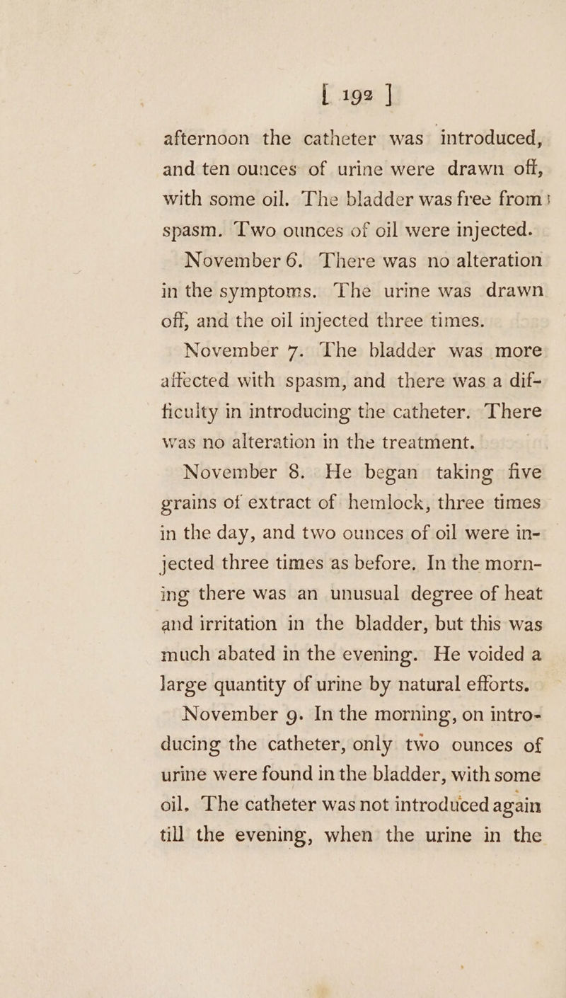afternoon the catheter was introduced, and ten ounces of urine were drawn off, with some oil. The bladder was free from}! spasm. ‘wo ounces of oil were injected. November 6. There was no alteration in the symptoms. The urine was drawn off, and the oil injected three times. November 7. The bladder was more affected with spasm, and there was a dif- ficuity in introducing the catheter. There was no alteration in the treatment. November 8. He began taking five grains of extract of hemlock, three times in the day, and two ounces of oil were in- jected three times as before. In the morn- ing there was an unusual degree of heat and irritation in the bladder, but this was much abated in the evening. He voided a Jarge quantity of urine by natural efforts. November g. In the morning, on intro- ducing the catheter, only two ounces of urine were found in the bladder, with some oil. The catheter was not introduced again till the evening, when the urine in the