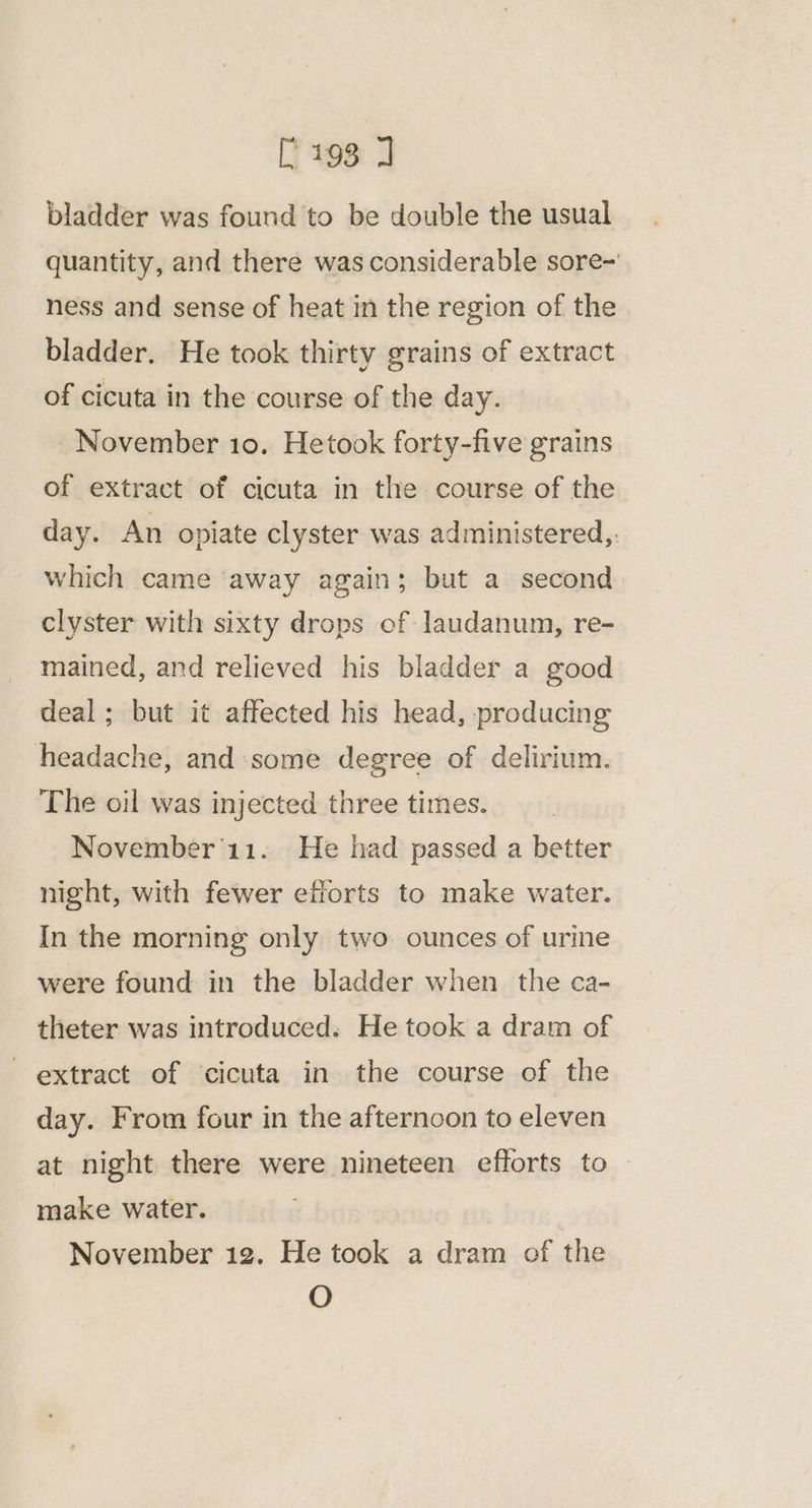[193 J bladder was found to be double the usual quantity, and there was considerable sore~ ness and sense of heat in the region of the bladder. He took thirty grains of extract of cicuta in the course of the day. November 10. Hetook forty-five grains. of extract of cicuta in the course of the day. An opiate clyster was administered, : which came away again; but a second clyster with sixty drops of laudanum, re- mained, and relieved his bladder a good deal; but it affected his head, producing headache, and:some degree of delirium. The oil was injected three times. November'11. He had passed a better night, with fewer efforts to make water. In the morning only two. ounces of urine were found in the bladder when the ca- theter was introduced. He took a dram of extract of cicuta in. the course of the day. From four in the afternoon to eleven at night there were nineteen efforts to — make water. November 12. He took a dram of the O