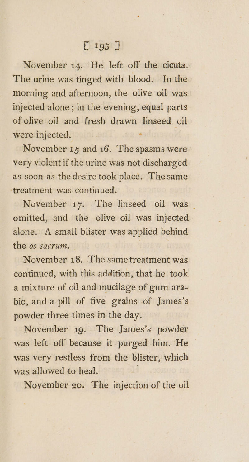 November 14. He left off the cicuta. The urine was tinged with blood. In the morning and afternoon, the olive oil was injected alone ; in the evening, equal parts of olive oil and fresh drawn linseed oil _ were injected, 3 . ; November 15 and 16. The spasms were very violent if the urine was not discharged as soon as the desire took place. ‘The same ‘treatment was continued. November 17. The linseed oil was - omitted, and the olive oil was injected alone. A small blister was applied behind the os sacrum. November 18, The sametreatment was continued, with this addition, that he took a mixture of oil and mucilage of gum ara- bic, and a pill of five grains of James’s powder three times in the day. November 19. The James’s powder was left off because it purged him. He was very restless from. the blister, which was allowed to heal. |