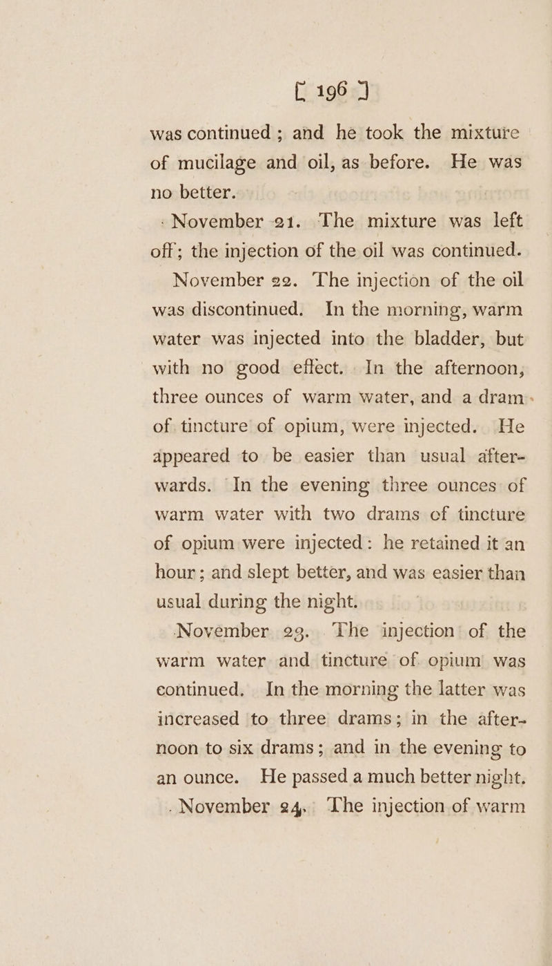was continued ; and hé took the mixture of mucilage and oil, as before. He was no better. -November 21. The mixture was left off; the injection of the oil was continued. November 22. The injection of the oil was discontinued. In the morning, warm water was injected into the bladder, but with no good effect. In the afternoon, three ounces of warm water, and a dram: of. tincture of opium, were injected. He appeared to be easier than usual after- wards. In the evening three ounces of warm water with two drams of tincture of opium were injected: he retained it an hour ; and slept better, and was easier than usual during the night. November 23. The injection’ of the warm water and tincture of. opium was continued, In the morning the latter was increased to three drams; in the after- noon to six drams; and in the evening to an ounce. He passed a much better night.
