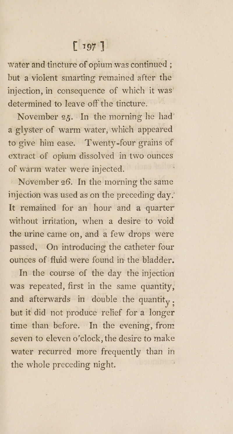 [ 197] water and tincture of opium was continued ; but a violent smarting remained after the injection, in consequence of which it was’ determined to leave off the tincture. November 95. In the morning he had’ a glyster of warm water, which appeared to give him ease. ‘Twenty-four grains of extract of opium dissolved in two ounces of warm water were injected. ~ November 26. In the morning the same injection was used as on the preceding day. It remained for an hour and a quarter without irritation, when a desire to void the urine came on, and a few drops were passed, On introducing the catheter four ounces of fluid were found in the bladder. In the course of the day the injection was repeated, first in the same quantity, and afterwards in double the quantity , but it did not produce relief for a longer time than before. In the evening, from seven to eleven o’clock, the desire to make water recurred more frequently than in the whole preceding night.