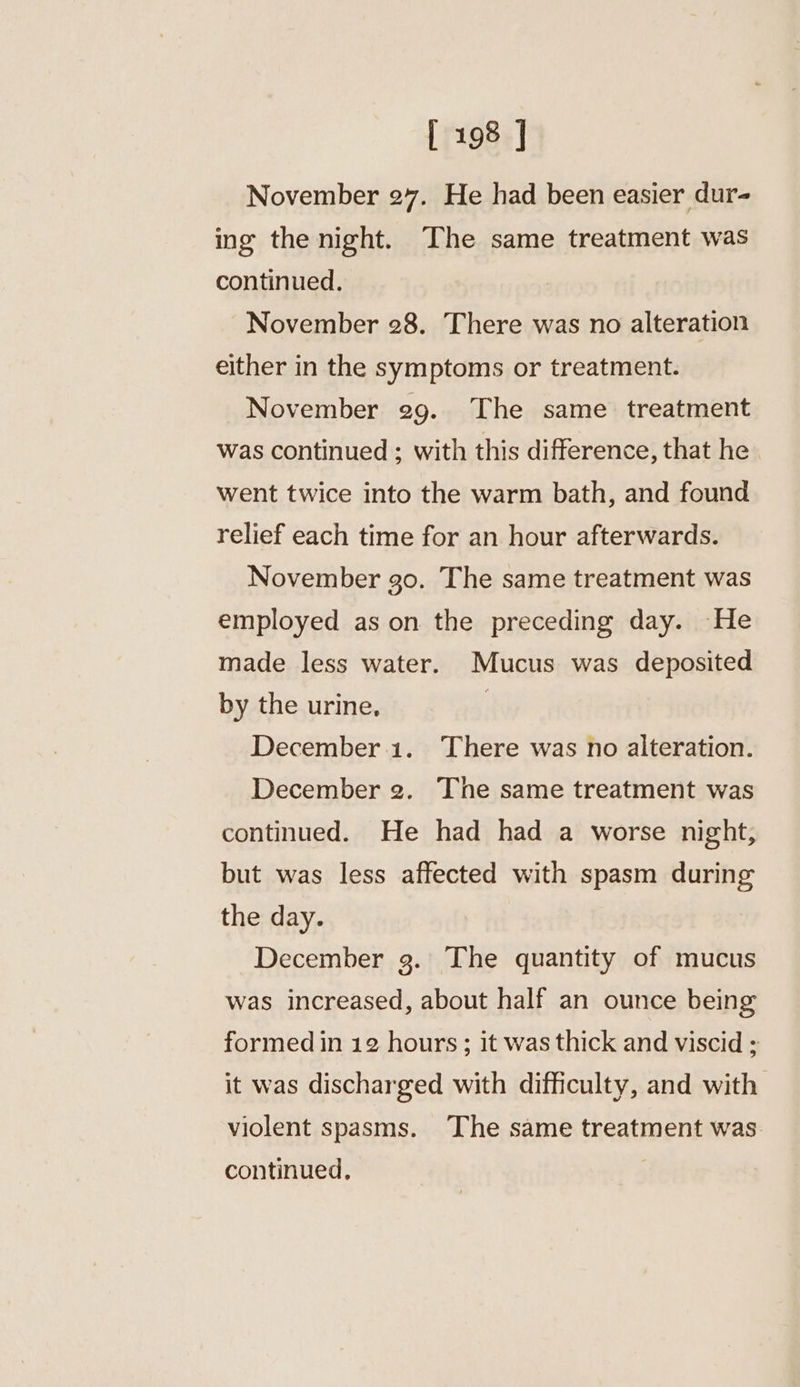 November 27. He had been easier dur- ing the night. The same treatment was continued. November 28. There was no alteration either in the symptoms or treatment. November 29. The same treatment was continued ; with this difference, that he went twice into the warm bath, and found relief each time for an hour afterwards. November go. The same treatment was employed as on the preceding day. He made less water. Mucus was deposited by the urine, | December.1. There was no alteration. December 2g. The same treatment was continued. He had had a worse night, but was less affected with spasm during the day. December 3. The quantity of mucus was increased, about half an ounce being formed in 12 hours; it was thick and viscid ; it was discharged with difficulty, and with violent spasms. ‘The same treatment was continued.
