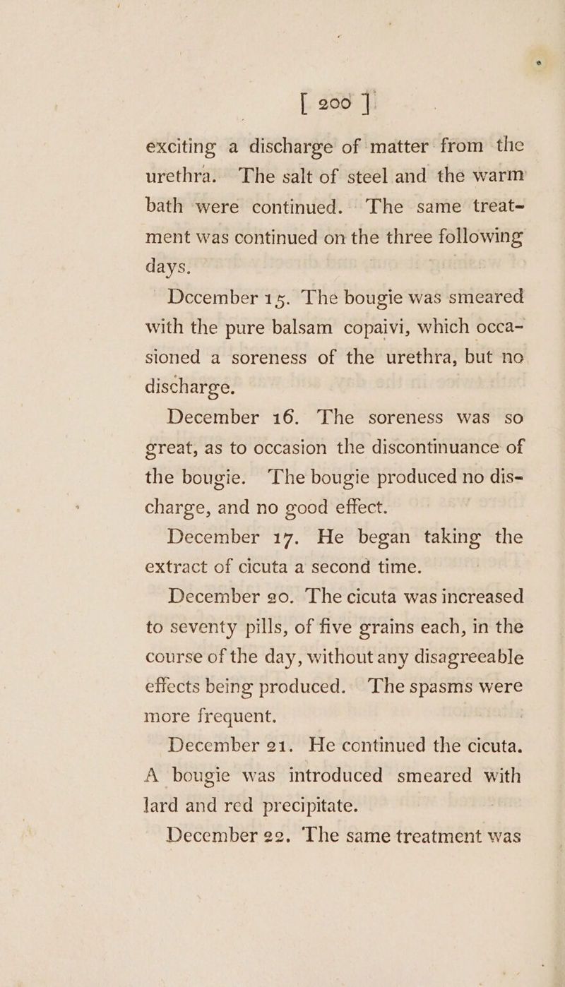 exciting a discharge of matter from the urethra. The salt of steel and the warm bath were continued... The same treat- ment was continued on the three following days. | | ~ December 15. The bougie was smeared with the pure balsam copaivi, which occa- sioned a soreness of the urethra, but no discharge. December 16. The soreness was so great, as to occasion the discontinuance of the bougie. The bougie produced no dis-= charge, and no good effect. December 17. He began taking the extract of cicuta a second time. December go. The cicuta was increased to seventy pills, of five grains each, in the course of the day, without any disagreeable effects being produced. The spasms were more frequent. December 21. He continued the cicuta. A bougie was introduced smeared with lard and red precipitate. December 22. The same treatment was