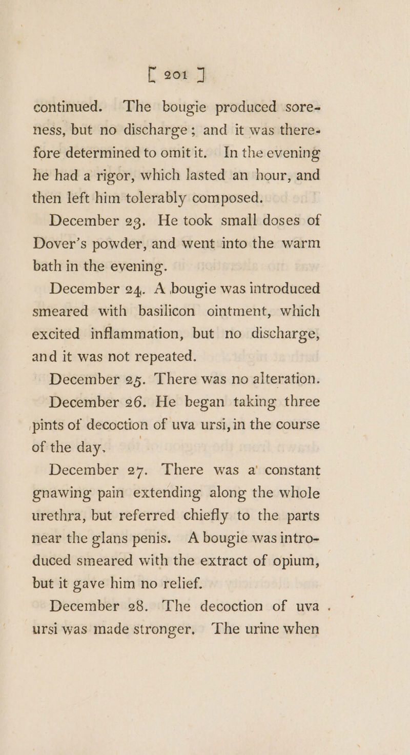 { [ 201 J continued. The bougie produced sore- ness, but no discharge; and it was there- fore determined to omitit. In the evening he had a rigor, which lasted an hour, and then left him tolerably composed. December 23. He took small doses of Dover’s powder, and went into the warm bath in the evening. December 24. A bougie was introduced smeared with basilicon ointment, which excited inflammation, but no discharge, and it was not repeated. December 25. There was no alteration. December 26. He began taking three pints of decoction of uva ursi,in the course of the day. | December 27. There was a' constant gnawing pain extending along the whole urethra, but referred chiefly to the parts near the glans penis. A bougie was intro- duced smeared with the extract of opium, — but it gave him no relief. December 28. The decoction of uva . ursi was made stronger. ‘The urine when