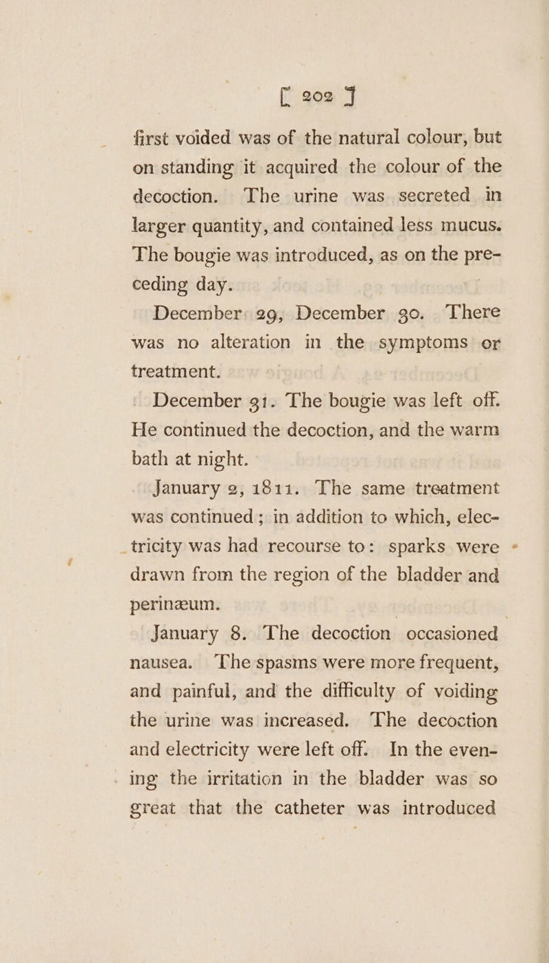 first voided was of the natural colour, but on standing it acquired the colour of the decoction. The urine was secreted in larger quantity, and contained less mucus. The bougie was introduced, as on the pre- ceding day. | December: 29, December 30. There was no alteration in the symptoms or treatment. December 31. The bougie was left off. He continued the decoction, and the warm bath at night. January 2, 1811. The same treatment was continued; in addition to which, elec- _tricity was had recourse to: sparks were drawn from the region of the bladder and perinzeum. 3 | January 8. The decoction occasioned nausea. [he spasms were more frequent, and painful, and the difficulty of voiding the urine was increased. The decoction and electricity were left off. In the even- . ing the irritation m the bladder was so great that the catheter was introduced