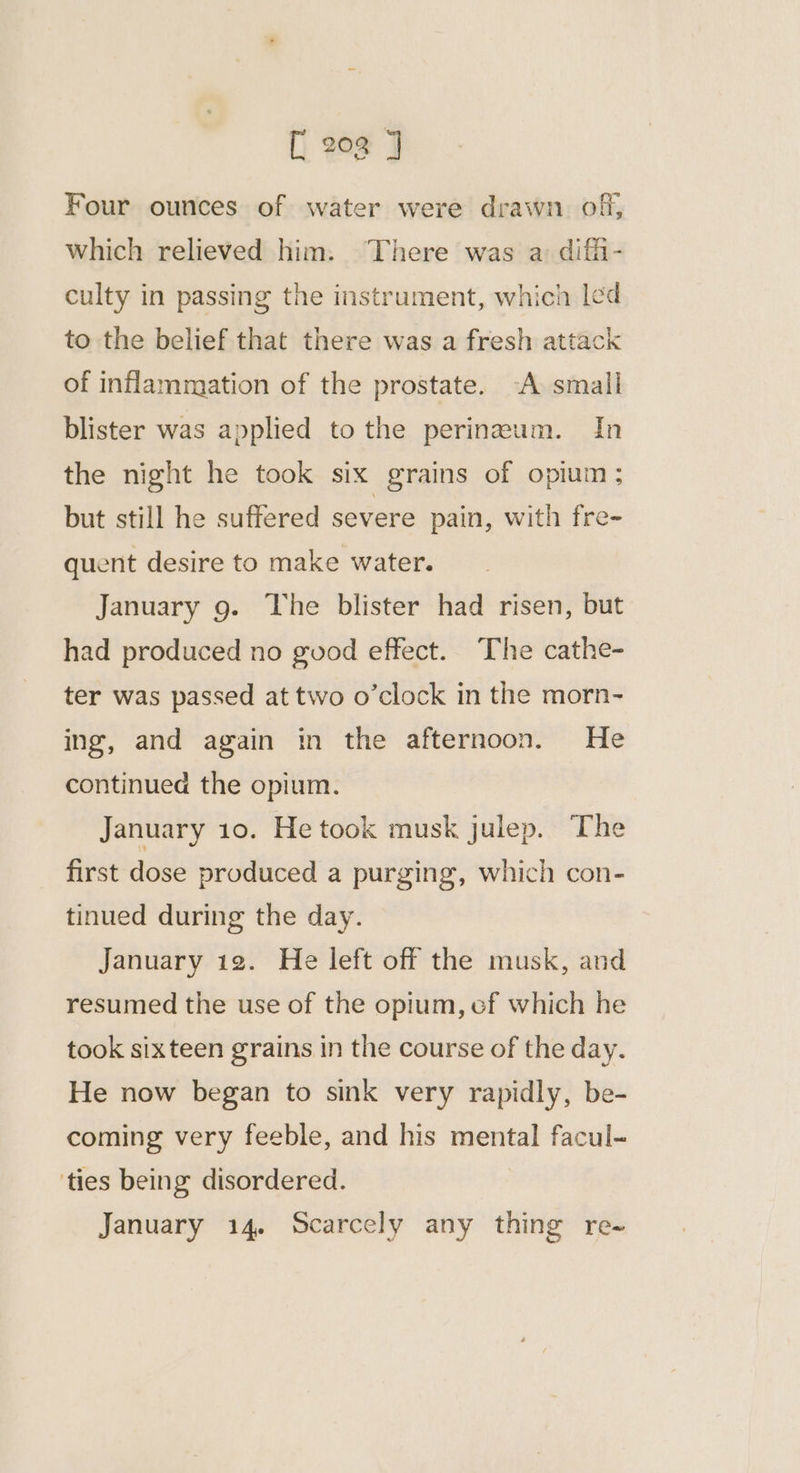 Four ounces of water were drawn of, which relieved him. There was a: diffi- culty in passing the instrument, which led to the belief that there was a fresh attack of inflammation of the prostate. -A small blister was applied to the perinwum. In the night he took six grains of opium; but still he suffered severe pain, with fre- quent desire to make water. January 9. The blister had risen, but had produced no guod effect. The cathe- ter was passed at two o’clock in the morn- ing, and again in the afternoon. He continued the opium. January 10. He took musk julep. The first dose produced a purging, which con- tinued during the day. January 12. He left off the musk, and resumed the use of the opium, ef which he took sixteen grains in the course of the day. He now began to sink very rapidly, be- coming very feeble, and his mental facul- ties being disordered. January 14. Scarcely any thing re-