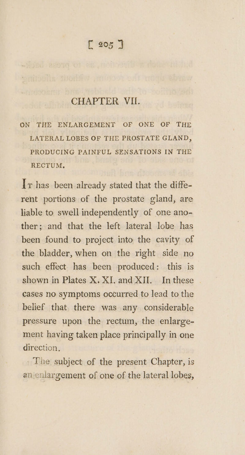 CHAPTER VII. ON THE ENLARGEMENT OF ONE OF THE LATERAL LOBES OF THE PROSTATE GLAND, PRODUCING PAINFUL SENSATIONS IN THE RECTUM. Ir has been already stated that the diffe- rent portions of the prostate gland, are liable to swell independently of one ano- ther; and that the left lateral lobe has been found to project into the cavity of the bladder, when on the right side no such effect has been produced: this is shown in Plates X. XJ. and XII. Inthese | cases no symptoms occurred to lead to the belief that. there was any considerable pressure upon the rectum, the enlarge- ment having taken place principally in one direction, _ ‘The subject of the present Chapter, is an eulargement of one of the lateral lobes,